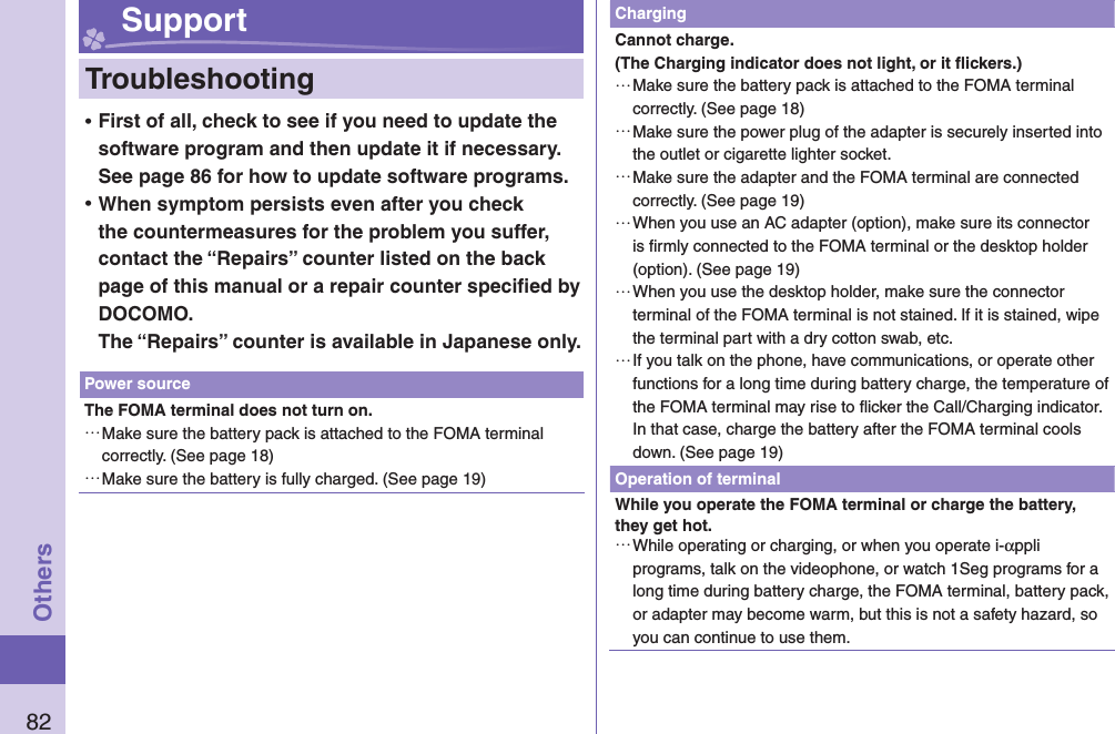 82Others Support  Troubleshooting ⿠First of all, check to see if you need to update the software program and then update it if necessary. See page 86 for how to update software programs. ⿠When symptom persists even after you check the countermeasures for the problem you suffer, contact the “Repairs” counter listed on the back page of this manual or a repair counter speciﬁ ed by DOCOMO.The “Repairs” counter is available in Japanese only.Power sourceThe FOMA terminal does not turn on. …Make sure the battery pack is attached to the FOMA terminal correctly. (See page 18) …Make sure the battery is fully charged. (See page 19)ChargingCannot charge.(The Charging indicator does not light, or it ﬂ ickers.) …Make sure the battery pack is attached to the FOMA terminal correctly. (See page 18) …Make sure the power plug of the adapter is securely inserted into the outlet or cigarette lighter socket. …Make sure the adapter and the FOMA terminal are connected correctly. (See page 19) …When you use an AC adapter (option), make sure its connector is ﬁ rmly connected to the FOMA terminal or the desktop holder (option). (See page 19) …When you use the desktop holder, make sure the connector terminal of the FOMA terminal is not stained. If it is stained, wipe the terminal part with a dry cotton swab, etc. …If you talk on the phone, have communications, or operate other functions for a long time during battery charge, the temperature of the FOMA terminal may rise to ﬂ icker the Call/Charging indicator. In that case, charge the battery after the FOMA terminal cools down. (See page 19)Operation of terminalWhile you operate the FOMA terminal or charge the battery, they get hot. …While operating or charging, or when you operate i-αppli programs, talk on the videophone, or watch 1Seg programs for a long time during battery charge, the FOMA terminal, battery pack, or adapter may become warm, but this is not a safety hazard, so you can continue to use them.