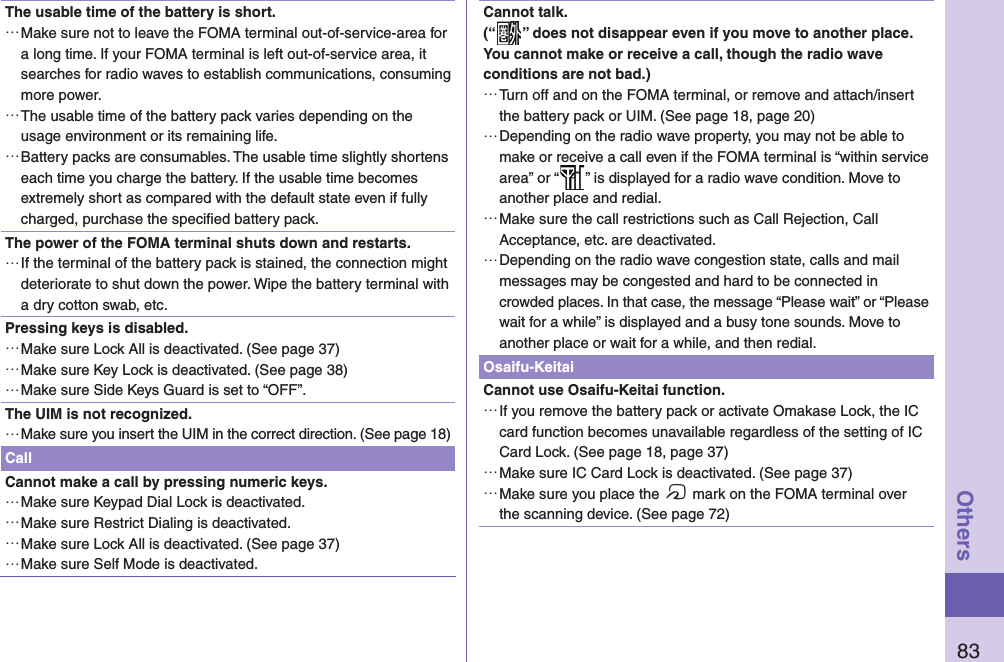 83OthersThe usable time of the battery is short. …Make sure not to leave the FOMA terminal out-of-service-area for a long time. If your FOMA terminal is left out-of-service area, it searches for radio waves to establish communications, consuming more power. …The usable time of the battery pack varies depending on the usage environment or its remaining life. …Battery packs are consumables. The usable time slightly shortens each time you charge the battery. If the usable time becomes extremely short as compared with the default state even if fully charged, purchase the speciﬁ ed battery pack.The power of the FOMA terminal shuts down and restarts. …If the terminal of the battery pack is stained, the connection might deteriorate to shut down the power. Wipe the battery terminal with a dry cotton swab, etc.Pressing keys is disabled. …Make sure Lock All is deactivated. (See page 37) …Make sure Key Lock is deactivated. (See page 38) …Make sure Side Keys Guard is set to “OFF”.The UIM is not recognized. …Make sure you insert the UIM in the correct direction. (See page 18)CallCannot make a call by pressing numeric keys.  …Make sure Keypad Dial Lock is deactivated.  …Make sure Restrict Dialing is deactivated.  …Make sure Lock All is deactivated. (See page 37) …Make sure Self Mode is deactivated. Cannot talk.(“ ” does not disappear even if you move to another place.You cannot make or receive a call, though the radio wave conditions are not bad.) …Turn off and on the FOMA terminal, or remove and attach/insert the battery pack or UIM. (See page 18, page 20) …Depending on the radio wave property, you may not be able to make or receive a call even if the FOMA terminal is “within service area” or “ ” is displayed for a radio wave condition. Move to another place and redial. …Make sure the call restrictions such as Call Rejection, Call Acceptance, etc. are deactivated. …Depending on the radio wave congestion state, calls and mail messages may be congested and hard to be connected in crowded places. In that case, the message “Please wait” or “Please wait for a while” is displayed and a busy tone sounds. Move to another place or wait for a while, and then redial.Osaifu-KeitaiCannot use Osaifu-Keitai function. …If you remove the battery pack or activate Omakase Lock, the IC card function becomes unavailable regardless of the setting of IC Card Lock. (See page 18, page 37) …Make sure IC Card Lock is deactivated. (See page 37) …Make sure you place the f mark on the FOMA terminal over the scanning device. (See page 72)