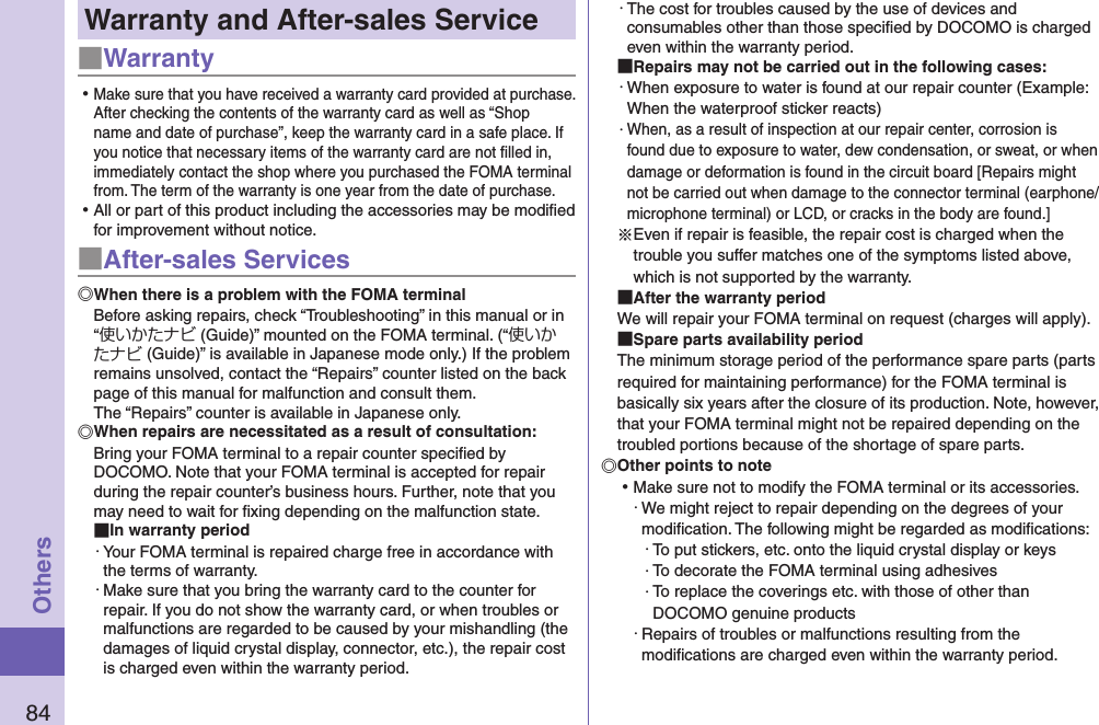84OthersWarranty and After-sales Service■Warranty ⿠Make sure that you have received a warranty card provided at purchase. After checking the contents of the warranty card as well as “Shop name and date of purchase”, keep the warranty card in a safe place. If you notice that necessary items of the warranty card are not ﬁlled in, immediately contact the shop where you purchased the FOMA terminal from. The term of the warranty is one year from the date of purchase. ⿠All or part of this product including the accessories may be modiﬁed for improvement without notice.■After-sales ServicesWhen there is a problem with the FOMA terminalBefore asking repairs, check “Troubleshooting” in this manual or in “使いかたナビ (Guide)” mounted on the FOMA terminal. (“使いかたナビ (Guide)” is available in Japanese mode only.) If the problem remains unsolved, contact the “Repairs” counter listed on the back page of this manual for malfunction and consult them. The “Repairs” counter is available in Japanese only.When repairs are necessitated as a result of consultation:Bring your FOMA terminal to a repair counter speciﬁed by DOCOMO. Note that your FOMA terminal is accepted for repair during the repair counter’s business hours. Further, note that you may need to wait for ﬁxing depending on the malfunction state. In warranty period・ Your FOMA terminal is repaired charge free in accordance with the terms of warranty.・ Make sure that you bring the warranty card to the counter for repair. If you do not show the warranty card, or when troubles or malfunctions are regarded to be caused by your mishandling (the damages of liquid crystal display, connector, etc.), the repair cost is charged even within the warranty period.・ The cost for troubles caused by the use of devices and consumables other than those speciﬁed by DOCOMO is charged even within the warranty period. Repairs may not be carried out in the following cases:・ When exposure to water is found at our repair counter (Example: When the waterproof sticker reacts)・ When, as a result of inspection at our repair center, corrosion is found due to exposure to water, dew condensation, or sweat, or when damage or deformation is found in the circuit board [Repairs might not be carried out when damage to the connector terminal (earphone/microphone terminal) or LCD, or cracks in the body are found.]※Even if repair is feasible, the repair cost is charged when the trouble you suffer matches one of the symptoms listed above, which is not supported by the warranty. After the warranty periodWe will repair your FOMA terminal on request (charges will apply). Spare parts availability periodThe minimum storage period of the performance spare parts (parts required for maintaining performance) for the FOMA terminal is basically six years after the closure of its production. Note, however, that your FOMA terminal might not be repaired depending on the troubled portions because of the shortage of spare parts. Other points to note ⿠Make sure not to modify the FOMA terminal or its accessories.・ We might reject to repair depending on the degrees of your modiﬁcation. The following might be regarded as modiﬁcations:・ To put stickers, etc. onto the liquid crystal display or keys・ To decorate the FOMA terminal using adhesives・ To replace the coverings etc. with those of other than DOCOMO genuine products・ Repairs of troubles or malfunctions resulting from the modiﬁcations are charged even within the warranty period.