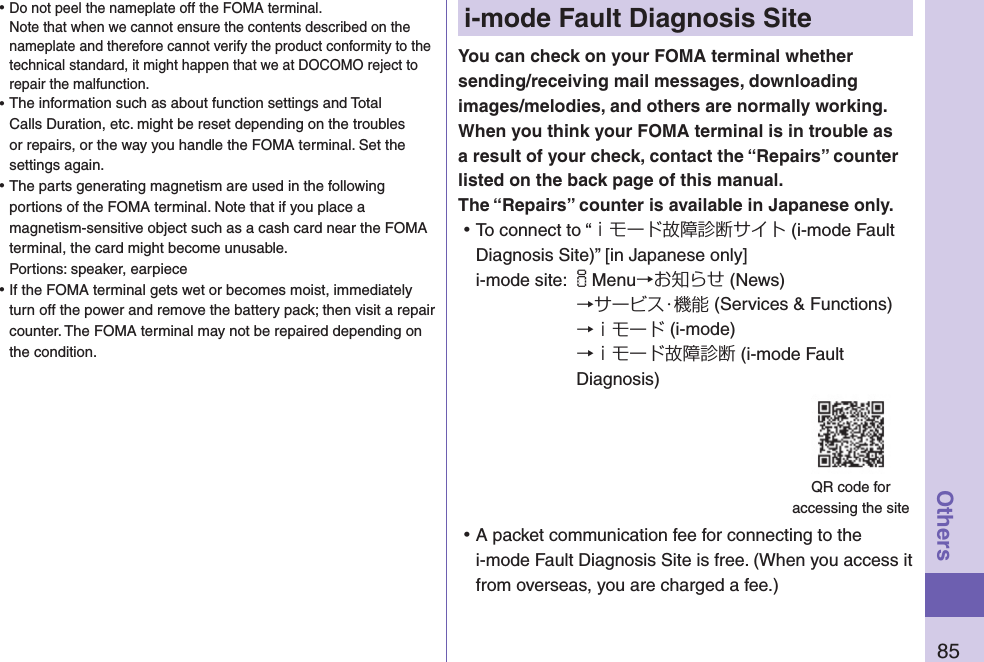 85Othersi-mode Fault Diagnosis SiteYou can check on your FOMA terminal whether sending/receiving mail messages, downloading images/melodies, and others are normally working. When you think your FOMA terminal is in trouble as a result of your check, contact the “Repairs” counter listed on the back page of this manual. The “Repairs” counter is available in Japanese only. ⿠To connect to “ｉモード故障診断サイト (i-mode Fault Diagnosis Site)” [in Japanese only]i-mode site: iMenu→お知らせ (News)→サービス・機能 (Services &amp; Functions)→ｉモード (i-mode)→ｉモード故障診断 (i-mode Fault Diagnosis) ⿠A packet communication fee for connecting to the i-mode Fault Diagnosis Site is free. (When you access it from overseas, you are charged a fee.)QR code for  accessing the site ⿠Do not peel the nameplate off the FOMA terminal. Note that when we cannot ensure the contents described on the nameplate and therefore cannot verify the product conformity to the technical standard, it might happen that we at DOCOMO reject to repair the malfunction. ⿠The information such as about function settings and Total Calls Duration, etc. might be reset depending on the troubles or repairs, or the way you handle the FOMA terminal. Set the settings again. ⿠The parts generating magnetism are used in the following portions of the FOMA terminal. Note that if you place a magnetism-sensitive object such as a cash card near the FOMA terminal, the card might become unusable. Portions: speaker, earpiece ⿠If the FOMA terminal gets wet or becomes moist, immediately turn off the power and remove the battery pack; then visit a repair counter. The FOMA terminal may not be repaired depending on the condition.