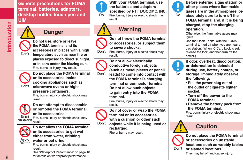 Introduction8General precautions for FOMA terminal, batteries, adapters, desktop holder, touch pen and UIM  DangerDo not use, store or leave the FOMA terminal and its accessories in places with a high temperature such as near ﬁre or places exposed to direct sunlight, or in cars under the blazing sun.Fire, burns, or injury may result.Do not place the FOMA terminal or its accessories inside cooking appliances such as microwave ovens or high-pressure containers.Fire, burns, injury or electric shock may result.Do not attempt to disassemble or remodel the FOMA terminal or its accessories.Fire, burns, injury or electric shock may result.Do not allow the FOMA terminal or its accessories to get wet either from water, drinking water or pet urine.Fire, burns, injury or electric shock may result.See “Waterproof Performance” on page 18 for details on warterproof performance.With your FOMA terminal, use the batteries and adapters speciﬁed by NTT DOCOMO, INC.Fire, burns, injury or electric shock may result.  WarningDo not throw the FOMA terminal or accessories, or subject them to severe shocks.Fire, burns, injury or electric shock may result.Do not allow electrically conductive foreign objects (such as metal pieces or pencil leads) to come into contact with the FOMA terminal’s charging terminal or connector terminal. Do not allow such objects to gain entry into the FOMA terminal.Fire, burns, injury or electric shock may result.Do not cover or wrap the FOMA terminal or its accessories with a cushion or other such objects while it is being used or recharged.Fire or burns may result.Before entering a gas station or other places where ﬂammable gases are in the atmosphere, be absolutely sure to turn off the FOMA terminal and, if it is being charged, stop the charging operation.Otherwise, the ﬂammable gases may ignite.  Use the Osaifu-Keitai with the FOMA terminal turned off when you are near a gas station. (When IC Card Lock is set, release the lock, and then turn off the power.)If odor, overheat, discoloration, or deformation is detected during use, battery charge, or storage, immediately observe the following:• Pull the power plug out of the outlet or cigarette lighter socket.• Turn off the power to the FOMA terminal.• Remove the battery pack from the FOMA terminal.Fire, burns, injury or electric shock may result.  CautionDo not place the FOMA terminal or accessories on unstable locations such as wobbly tables or slanted locations.They may fall off and cause injury.Don’tDon’tDo notdisassembleAvoidWaterDoDon’tDon’tDon’tDoDoDon’t