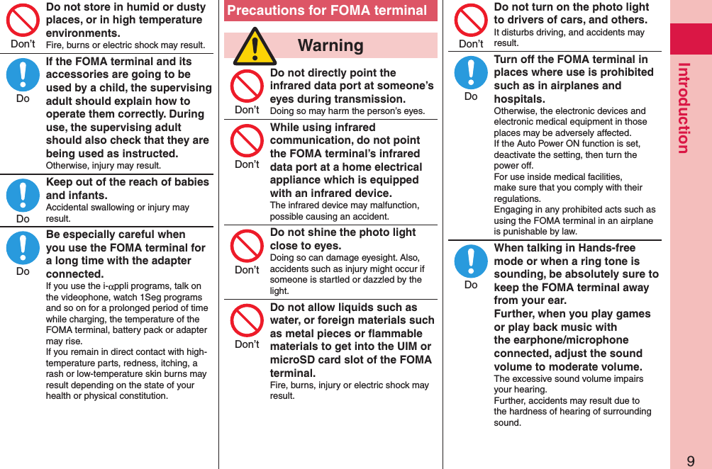 9IntroductionDo not store in humid or dusty places, or in high temperature environments.Fire, burns or electric shock may result.If the FOMA terminal and its accessories are going to be used by a child, the supervising adult should explain how to operate them correctly. During use, the supervising adult should also check that they are being used as instructed.Otherwise, injury may result.Keep out of the reach of babies and infants.Accidental swallowing or injury may result.Be especially careful when you use the FOMA terminal for a long time with the adapter connected.If you use the i-αppli programs, talk on the videophone, watch 1Seg programs and so on for a prolonged period of time while charging, the temperature of the FOMA terminal, battery pack or adapter may rise.  If you remain in direct contact with high-temperature parts, redness, itching, a rash or low-temperature skin burns may result depending on the state of your health or physical constitution.Precautions for FOMA terminal  WarningDo not directly point the infrared data port at someone’s eyes during transmission.Doing so may harm the person’s eyes.While using infrared communication, do not point the FOMA terminal’s infrared data port at a home electrical appliance which is equipped with an infrared device.The infrared device may malfunction, possible causing an accident.Do not shine the photo light close to eyes.Doing so can damage eyesight. Also, accidents such as injury might occur if someone is startled or dazzled by the light.Do not allow liquids such as water, or foreign materials such as metal pieces or ﬂammable materials to get into the UIM or microSD card slot of the FOMA terminal.Fire, burns, injury or electric shock may result.Do not turn on the photo light to drivers of cars, and others.It disturbs driving, and accidents may result.Turn off the FOMA terminal in places where use is prohibited such as in airplanes and hospitals.Otherwise, the electronic devices and electronic medical equipment in those places may be adversely affected.  If the Auto Power ON function is set, deactivate the setting, then turn the power off.  For use inside medical facilities, make sure that you comply with their regulations. Engaging in any prohibited acts such as using the FOMA terminal in an airplane is punishable by law.When talking in Hands-free mode or when a ring tone is sounding, be absolutely sure to keep the FOMA terminal away from your ear. Further, when you play games or play back music with the earphone/microphone connected, adjust the sound volume to moderate volume.The excessive sound volume impairs your hearing. Further, accidents may result due to the hardness of hearing of surrounding sound.Don’tDoDoDoDon’tDon’tDon’tDon’tDon’tDoDo