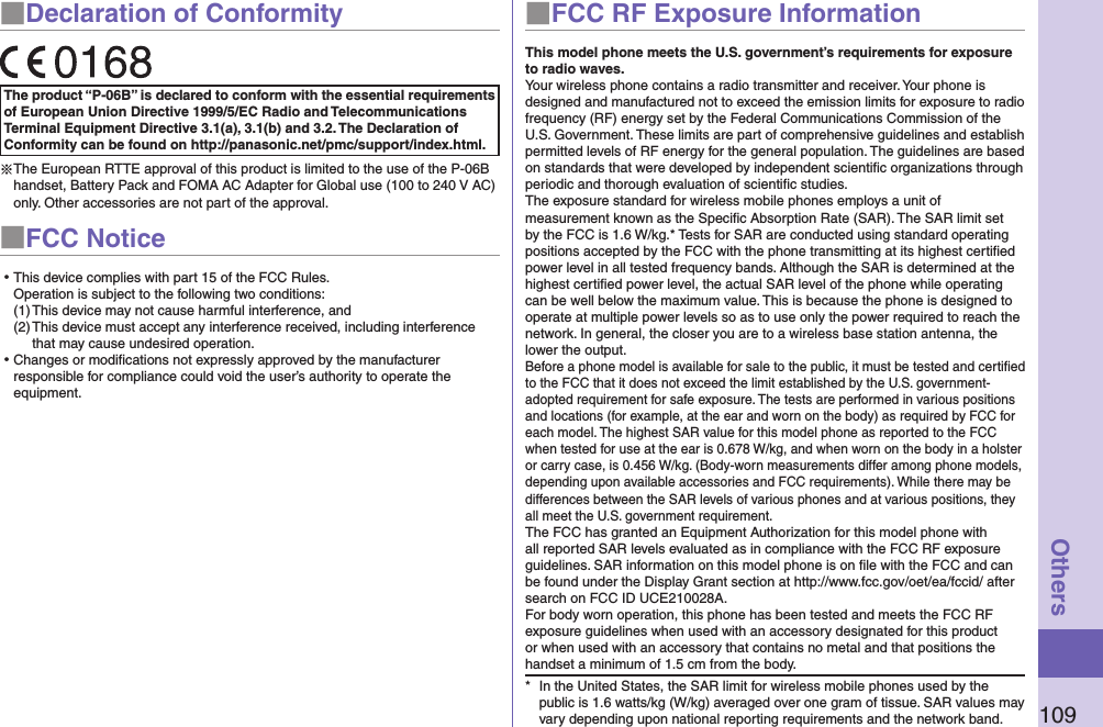 109Others■Declaration of ConformityThe product “P-06B” is declared to conform with the essential requirements of European Union Directive 1999/5/EC Radio and Telecommunications Terminal Equipment Directive 3.1(a), 3.1(b) and 3.2. The Declaration of Conformity can be found on http://panasonic.net/pmc/support/index.html.※The European RTTE approval of this product is limited to the use of the P-06B handset, Battery Pack and FOMA AC Adapter for Global use (100 to 240 V AC) only. Other accessories are not part of the approval.■FCC Notice⿠This device complies with part 15 of the FCC Rules. Operation is subject to the following two conditions:(1) This device may not cause harmful interference, and(2) This device must accept any interference received, including interference that may cause undesired operation.⿠Changes or modiﬁcations not expressly approved by the manufacturer responsible for compliance could void the user’s authority to operate the equipment.■FCC RF Exposure InformationThis model phone meets the U.S. government’s requirements for exposure to radio waves.Your wireless phone contains a radio transmitter and receiver. Your phone is designed and manufactured not to exceed the emission limits for exposure to radio frequency (RF) energy set by the Federal Communications Commission of the U.S. Government. These limits are part of comprehensive guidelines and establish permitted levels of RF energy for the general population. The guidelines are based on standards that were developed by independent scientiﬁc organizations through periodic and thorough evaluation of scientiﬁc studies.The exposure standard for wireless mobile phones employs a unit of measurement known as the Speciﬁc Absorption Rate (SAR). The SAR limit set by the FCC is 1.6 W/kg.* Tests for SAR are conducted using standard operating positions accepted by the FCC with the phone transmitting at its highest certiﬁed power level in all tested frequency bands. Although the SAR is determined at the highest certiﬁed power level, the actual SAR level of the phone while operating can be well below the maximum value. This is because the phone is designed to operate at multiple power levels so as to use only the power required to reach the network. In general, the closer you are to a wireless base station antenna, the lower the output.Before a phone model is available for sale to the public, it must be tested and certiﬁed to the FCC that it does not exceed the limit established by the U.S. government-adopted requirement for safe exposure. The tests are performed in various positions and locations (for example, at the ear and worn on the body) as required by FCC for each model. The highest SAR value for this model phone as reported to the FCC when tested for use at the ear is 0.678 W/kg, and when worn on the body in a holster or carry case, is 0.456 W/kg. (Body-worn measurements differ among phone models, depending upon available accessories and FCC requirements). While there may be differences between the SAR levels of various phones and at various positions, they all meet the U.S. government requirement.The FCC has granted an Equipment Authorization for this model phone with all reported SAR levels evaluated as in compliance with the FCC RF exposure guidelines. SAR information on this model phone is on ﬁle with the FCC and can be found under the Display Grant section at http://www.fcc.gov/oet/ea/fccid/ after search on FCC ID UCE210028A.For body worn operation, this phone has been tested and meets the FCC RF exposure guidelines when used with an accessory designated for this product or when used with an accessory that contains no metal and that positions the handset a minimum of 1.5 cm from the body.*  In the United States, the SAR limit for wireless mobile phones used by the public is 1.6 watts/kg (W/kg) averaged over one gram of tissue. SAR values may vary depending upon national reporting requirements and the network band.