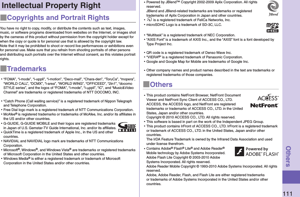 111OthersIntellectual Property Right■Copyrights and Portrait RightsYou have no right to copy, modify, or distribute the contents such as text, images, music, or software programs downloaded from websites on the Internet, or images shot by the cameras of this product without permission from the copyright holder except for when the copy or quote is for personal use that is allowed by the copyright law.Note that it may be prohibited to shoot or record live performances or exhibitions even for personal use. Make sure that you refrain from shooting portraits of other persons and distributing such portraits over the Internet without consent, as this violates portrait rights.■Trademarks⿠“FOMA”, “i-mode”, “i-αppli”, “i-motion”, “Deco-mail”, “Chara-den”, “ToruCa”, “mopera”, “WORLD CALL”, “DCMX”, “i-area”, “WORLD WING”, “OFFICEED”, “2in1”, “docomo STYLE series”, and the logos of “FOMA”, “i-mode”, “i-αppli”, “iC”, and “Music&amp;Video Channel” are trademarks or registered trademarks of NTT DOCOMO, INC.⿠“Catch Phone (Call waiting service)” is a registered trademark of Nippon Telegraph and Telephone Corporation.⿠Free Dial logo mark is a registered trademark of NTT Communications Corporation.⿠McAfee® is registered trademarks or trademarks of McAfee, Inc. and/or its affiliates in the US and/or other countries.⿠G-GUIDE, G-GUIDE MOBILE and their logos are registered trademarks in Japan of U.S. Gemstar-TV Guide International, Inc. and/or its afﬁliates.⿠QuickTime is a registered trademark of Apple Inc., in the US and other countries.⿠NAVIDIAL and NAVIDIAL logo mark are trademarks of NTT Communications Corporation.⿠Microsoft®, Windows®, and Windows Vista® are trademarks or registered trademarks of Microsoft Corporation in the United States and other countries.⿠Windows Media® is either a registered trademark or trademark of Microsoft Corporation in the United States and/or other countries.⿠Powered by JBlend™ Copyright 2002-2009 Aplix Corporation. All rights reserved. JBlend and JBlend-related trademarks are trademarks or registered trademarks of Aplix Corporation in Japan and other countries.⿠f is a registered trademark of FeliCa Networks, Inc.⿠microSDHC Logo is a trademark of SD-3C, LLC.⿠“Multitask” is a registered trademark of NEC Corporation.⿠“AXIS Font” is a trademark of AXIS Inc., and the “AXIS” font is a font developed by Type Project Inc.⿠QR code is a registered trademark of Denso Wave Inc.⿠“VIERA®” is a registered trademark of Panasonic Corporation.⿠Google and Google Map for Mobile are trademarks of Google Inc.⿠Other company names and product names described in the text are trademarks or registered trademarks of those companies.■Others⿠This product contains NetFront Browser, NetFront Document Viewer and NetFront Sync Client of ACCESS CO., LTD. ACCESS, the ACCESS logo, and NetFront are registered trademarks or trademarks of ACCESS CO., LTD. in the United States, Japan and/or other countries. Copyright © 2010 ACCESS CO., LTD. All rights reserved.⿠This software is based in part on the work of the Independent JPEG Group.⿠This product contains IrFront of ACCESS CO., LTD. IrFront is a registered trademark or trademark of ACCESS CO., LTD. in the United States, Japan and/or other countries.  The IrDA Feature Trademark is owned by the Infrared Data Association and used under license therefrom.⿠⿠Contains Adobe® Flash® Lite® and Adobe Reader® Mobile technology by Adobe Systems Incorporated. Adobe Flash Lite Copyright © 2003-2010 Adobe Systems Incorporated. All rights reserved. Adobe Reader Mobile Copyright © 1993-2010 Adobe Systems Incorporated. All rights reserved. Adobe, Adobe Reader, Flash, and Flash Lite are either registered trademarks or trademarks of Adobe Systems Incorporated in the United States and/or other countries.