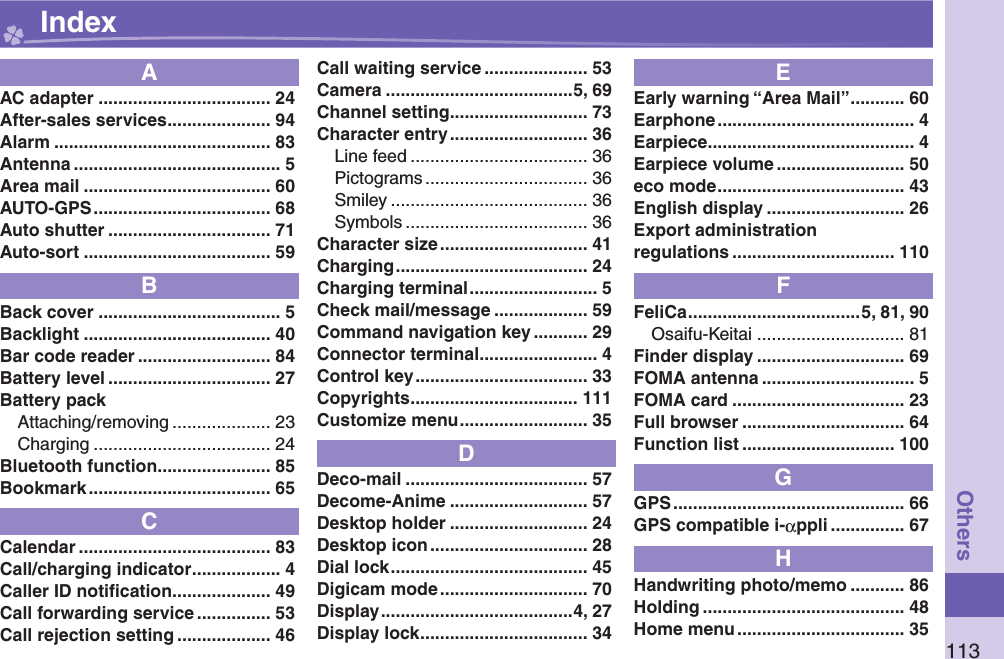 113OthersAAC adapter ................................... 24After-sales services ..................... 94Alarm ............................................ 83Antenna .......................................... 5Area mail ...................................... 60AUTO-GPS .................................... 68Auto shutter ................................. 71Auto-sort ...................................... 59BBack cover ..................................... 5Backlight ...................................... 40Bar code reader ........................... 84Battery level ................................. 27Battery packAttaching/removing .................... 23Charging .................................... 24Bluetooth function ....................... 85Bookmark ..................................... 65CCalendar ....................................... 83Call/charging indicator .................. 4Caller ID notiﬁ cation .................... 49Call forwarding service ............... 53Call rejection setting ................... 46Call waiting service ..................... 53Camera ......................................5, 69Channel setting ............................ 73Character entry ............................ 36Line feed .................................... 36Pictograms ................................. 36Smiley ........................................ 36Symbols ..................................... 36Character size .............................. 41Charging ....................................... 24Charging terminal .......................... 5Check mail/message ................... 59Command navigation key ........... 29Connector terminal ........................ 4Control key ................................... 33Copyrights .................................. 111Customize menu .......................... 35DDeco-mail ..................................... 57Decome-Anime ............................ 57Desktop holder ............................ 24Desktop icon ................................ 28Dial lock ........................................ 45Digicam mode .............................. 70Display .......................................4, 27Display lock .................................. 34EEarly warning “Area Mail” ........... 60Earphone ........................................ 4Earpiece .......................................... 4Earpiece volume .......................... 50eco mode ...................................... 43English display ............................ 26Export administrationregulations ................................. 110FFeliCa ...................................5, 81, 90Osaifu-Keitai .............................. 81Finder display .............................. 69FOMA antenna ............................... 5FOMA card ................................... 23Full browser ................................. 64Function list ............................... 100GGPS ............................................... 66GPS compatible i-αppli ............... 67HHandwriting photo/memo ........... 86Holding ......................................... 48Home menu .................................. 35 Index