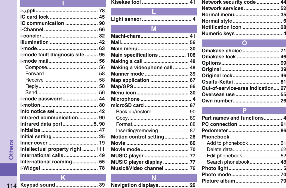 114OthersIi-αppli ............................................ 78IC card lock .................................. 45iC communication ....................... 90i-Channel ...................................... 66i-concier ........................................ 82Illumination .................................. 42i-mode ........................................... 63i-mode fault diagnosis site ......... 95i-mode mail ................................... 56Compose .................................... 56Forward ...................................... 58Receive ...................................... 58Reply .......................................... 58Send ........................................... 56i-mode password ......................... 44i-motion ........................................ 80Info notice set .............................. 42Infrared communication .............. 90Infrared data port ......................5, 90Initialize ........................................ 47Initial setting ................................ 25Inner cover ................................... 19Intellectual property right ......... 111International calls ........................ 49International roaming .................. 55i-Widget ........................................ 78KKeypad sound .............................. 39Kisekae tool ................................. 41LLight sensor ................................... 4MMachi-chara .................................. 41Mail ................................................ 56Main menu .................................... 30Main speciﬁcations ................... 106Making a call ................................ 48Making a videophone call ........... 48Manner mode ............................... 39Map application ........................... 67Map/GPS ....................................... 66Menu icon ..................................... 30Microphone .................................... 4microSD card ............................... 87Back up/restore .......................... 90Copy ........................................... 89Format ........................................ 88Inserting/removing ..................... 87Motion control setting ................. 28Movie ............................................ 80Movie mode .................................. 70MUSIC player ............................... 77MUSIC player display .................. 77Music&amp;Video channel ................. 76NNavigation displays ..................... 29Network security code ................ 44Network services ......................... 52Normal menu ................................ 35Normal style ................................... 6Notiﬁcation icon .......................... 28Numeric keys ................................. 4OOmakase choice .......................... 71Omakase lock .............................. 46Options ......................................... 99Original ......................................... 39Original lock ................................. 46Osaifu-Keitai ................................ 81Out-of-service-area indication.... 27Overseas use ............................... 55Own number ................................. 26PPart names and functions ............. 4PC connection ............................. 91Pedometer .................................... 86PhonebookAdd to phonebook ...................... 61Delete data ................................. 62Edit phonebook .......................... 62Search phonebook ..................... 48Photo light ...................................... 5Photo mode .................................. 70Picture album ............................... 70