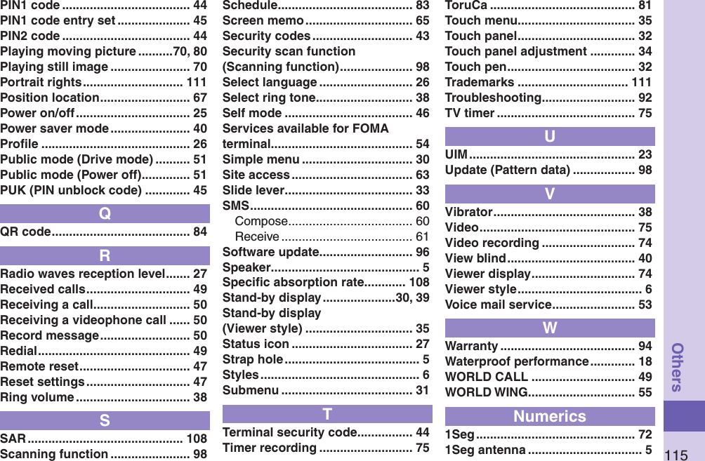 115OthersPIN1 code ..................................... 44PIN1 code entry set ..................... 45PIN2 code ..................................... 44Playing moving picture ..........70, 80Playing still image ....................... 70Portrait rights ............................. 111Position location .......................... 67Power on/off ................................. 25Power saver mode ....................... 40Proﬁle ........................................... 26Public mode (Drive mode) .......... 51Public mode (Power off) .............. 51PUK (PIN unblock code) ............. 45QQR code ........................................ 84RRadio waves reception level ....... 27Received calls .............................. 49Receiving a call ............................ 50Receiving a videophone call ...... 50Record message .......................... 50Redial ............................................ 49Remote reset ................................ 47Reset settings .............................. 47Ring volume ................................. 38SSAR ............................................. 108Scanning function ....................... 98Schedule ....................................... 83Screen memo ............................... 65Security codes ............................. 43Security scan function (Scanning function) ..................... 98Select language ........................... 26Select ring tone ............................ 38Self mode ..................................... 46Services available for FOMA terminal ......................................... 54Simple menu ................................ 30Site access ................................... 63Slide lever ..................................... 33SMS ............................................... 60Compose .................................... 60Receive ...................................... 61Software update ........................... 96Speaker ........................................... 5Speciﬁc absorption rate ............ 108Stand-by display .....................30, 39Stand-by display (Viewer style) ............................... 35Status icon ................................... 27Strap hole ....................................... 5Styles .............................................. 6Submenu ...................................... 31TTerminal security code ................ 44Timer recording ........................... 75ToruCa .......................................... 81Touch menu.................................. 35Touch panel .................................. 32Touch panel adjustment ............. 34Touch pen ..................................... 32Trademarks ................................ 111Troubleshooting ........................... 92TV timer ........................................ 75UUIM ................................................ 23Update (Pattern data) .................. 98VVibrator ......................................... 38Video ............................................. 75Video recording ........................... 74View blind ..................................... 40Viewer display .............................. 74Viewer style .................................... 6Voice mail service ........................ 53WWarranty ....................................... 94Waterproof performance ............. 18WORLD CALL .............................. 49WORLD WING............................... 55Numerics1Seg .............................................. 721Seg antenna ................................. 5