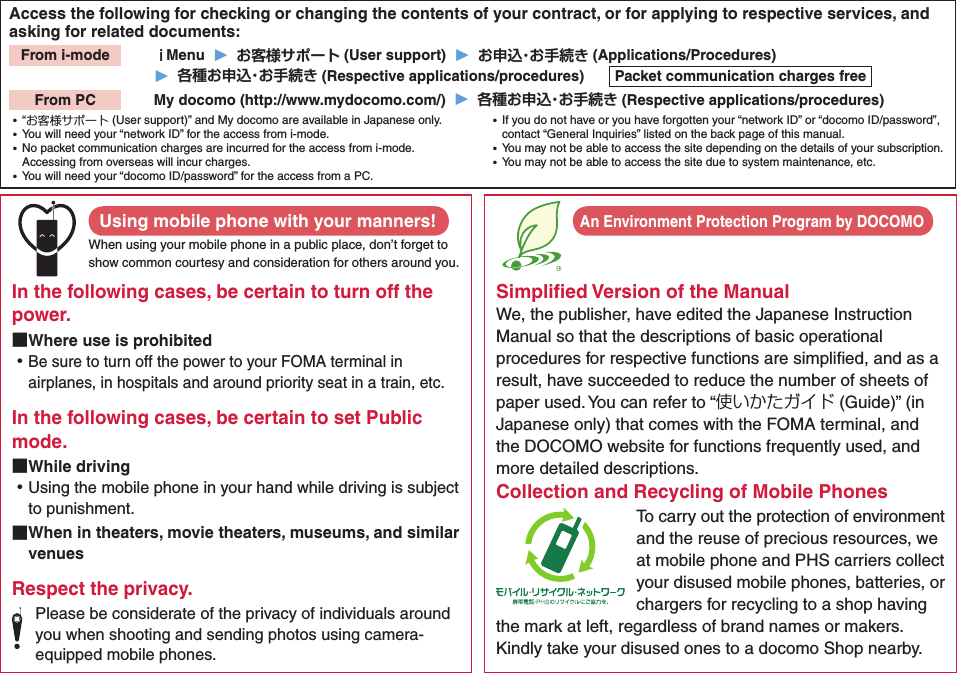 Access the following for checking or changing the contents of your contract, or for applying to respective services, and asking for related documents:From i-mode   ｉMenu  ▶  お客様サポート (User support)  ▶  お申込・お手続き (Applications/Procedures)▶  各種お申込・お手続き (Respective applications/procedures)  Packet communication charges freeFrom PC   My docomo (http://www.mydocomo.com/)  ▶  各種お申込・お手続き (Respective applications/procedures) ⿠“お客様サポート (User support)” and My docomo are available in Japanese only. ⿠You will need your “network ID” for the access from i-mode. ⿠No packet communication charges are incurred for the access from i-mode. Accessing from overseas will incur charges. ⿠You will need your “docomo ID/password” for the access from a PC. ⿠If you do not have or you have forgotten your “network ID” or “docomo ID/password”, contact “General Inquiries” listed on the back page of this manual. ⿠You may not be able to access the site depending on the details of your subscription. ⿠You may not be able to access the site due to system maintenance, etc.Using mobile phone with your manners!When using your mobile phone in a public place, don’t forget to show common courtesy and consideration for others around you.In the following cases, be certain to turn off the power. ■Where use is prohibited ⿠Be sure to turn off the power to your FOMA terminal in airplanes, in hospitals and around priority seat in a train, etc.In the following cases, be certain to set Public mode. ■While driving ⿠Using the mobile phone in your hand while driving is subject to punishment. ■When in theaters, movie theaters, museums, and similar venuesRespect the privacy.Please be considerate of the privacy of individuals around you when shooting and sending photos using camera-equipped mobile phones.Simpliﬁed Version of the ManualWe, the publisher, have edited the Japanese Instruction Manual so that the descriptions of basic operational procedures for respective functions are simpliﬁed, and as a result, have succeeded to reduce the number of sheets of paper used. You can refer to “使いかたガイド (Guide)” (in Japanese only) that comes with the FOMA terminal, and the DOCOMO website for functions frequently used, and more detailed descriptions. Collection and Recycling of Mobile PhonesTo carry out the protection of environment and the reuse of precious resources, we at mobile phone and PHS carriers collect your disused mobile phones, batteries, or chargers for recycling to a shop having the mark at left, regardless of brand names or makers. Kindly take your disused ones to a docomo Shop nearby. An Environment Protection Program by DOCOMO