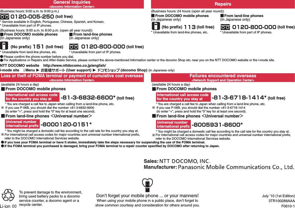 General Inquiries&lt;docomo Information Center&gt; Repairs(Business hours: 9:00 a.m. to 9:00 p.m.) 0120-005-250 (toll free)* Service available in English, Portuguese, Chinese, Spanish, and Korean.* Unavailable from part of IP phones.(Business hours: 24 hours (open all year round)) ■From DOCOMO mobile phones(In Japanese only) (No preﬁx) 113 (toll free)* Unavailable from land-line phones, etc. ■From land-line phones(In Japanese only) 0120-800-000 (toll free)* Unavailable from part of IP phones.(Business hours: 9:00 a.m. to 8:00 p.m. (open all year round)) ■From DOCOMO mobile phones(In Japanese only) (No preﬁx) 151 (toll free)* Unavailable from land-line phones, etc. ■From land-line phones(In Japanese only) 0120-800-000 (toll free)* Unavailable from part of IP phones. ●Please conﬁrm the phone number before you dial. ●For Applications or Repairs and After-Sales Service, please contact the above-mentioned information center or the docomo Shop etc. near you on the NTT DOCOMO website or the i-mode site.NTT DOCOMO website    http://www.nttdocomo.co.jp/english/i-mode site   ｉMenu ▶ お客様サポート (User support) ▶ドコモショップ (docomo Shop) (In Japanese only)Loss or theft of FOMA terminal or payment of cumulative cost overseas&lt;docomo Information Center&gt;Failures encountered overseas&lt;Network Support and Operation Center&gt; (available 24 hours a day) ■From DOCOMO mobile phonesInternational call access code  for the country you stay at  -81-3-6832-6600* (toll free)* You are charged a call fee to Japan when calling from a land-line phone, etc.※ If you use P-06B, you should dial the number +81-3-6832-6600   (to enter “+”, press and hold the “0” key for at least one second).(available 24 hours a day) ■From DOCOMO mobile phonesInternational call access code  for the country you stay at  -81-3-6718-1414* (toll free)* You are charged a call fee to Japan when calling from a land-line phone, etc.※ If you use P-06B, you should dial the number +81-3-6718-1414   (to enter “+”, press and hold the “0” key for at least one second). ■From land-line phones ＜Universal number＞Universal number  international preﬁx  -8000120-0151** You might be charged a domestic call fee according to the call rate for the country you stay at.※For international call access codes for major countries and universal number international preﬁx, refer to the DOCOMO International Services website. ■From land-line phones ＜Universal number＞Universal number  international preﬁx  -8005931-8600** You might be charged a domestic call fee according to the call rate for the country you stay at.※For international call access codes for major countries and universal number international preﬁx, refer to the DOCOMO International Services website. ●If you lose your FOMA terminal or have it stolen, immediately take the steps necessary for suspending the use of the FOMA terminal. ●If the FOMA terminal you purchased is damaged, bring your FOMA terminal to a repair counter speciﬁed by DOCOMO after returning to Japan.Don’t forget your mobile phone ... or your manners!When using your mobile phone in a public place, don’t forget to  show common courtesy and consideration for others around you.Sales: Manufacturer: To prevent damage to the environment, bring used battery packs to a docomo service counter, a docomo agent or a recycle center.July ’10 (1st Edition)3TR100288AAAF0610-1