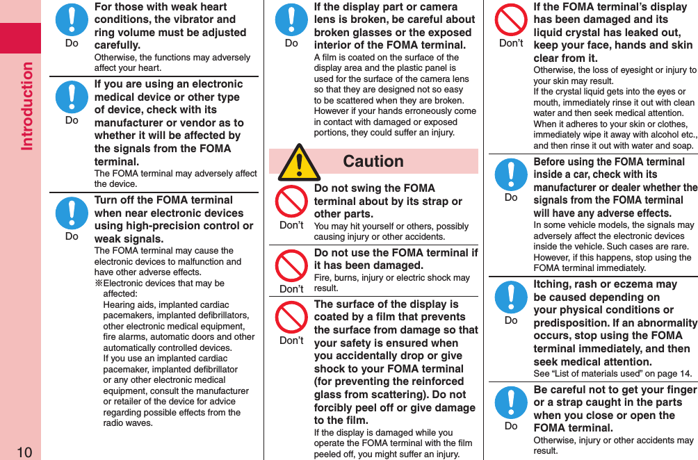 Introduction10For those with weak heart conditions, the vibrator and ring volume must be adjusted carefully.Otherwise, the functions may adversely affect your heart.If you are using an electronic medical device or other type of device, check with its manufacturer or vendor as to whether it will be affected by the signals from the FOMA terminal.The FOMA terminal may adversely affect the device.Turn off the FOMA terminal when near electronic devices using high-precision control or weak signals.The FOMA terminal may cause the electronic devices to malfunction and have other adverse effects.※Electronic devices that may be affected:  Hearing aids, implanted cardiac pacemakers, implanted deﬁbrillators, other electronic medical equipment, ﬁre alarms, automatic doors and other automatically controlled devices. If you use an implanted cardiac pacemaker, implanted deﬁbrillator or any other electronic medical equipment, consult the manufacturer or retailer of the device for advice regarding possible effects from the radio waves.If the display part or camera lens is broken, be careful about broken glasses or the exposed interior of the FOMA terminal.A ﬁlm is coated on the surface of the display area and the plastic panel is used for the surface of the camera lens so that they are designed not so easy to be scattered when they are broken. However if your hands erroneously come in contact with damaged or exposed portions, they could suffer an injury.  CautionDo not swing the FOMA terminal about by its strap or other parts.You may hit yourself or others, possibly causing injury or other accidents.Do not use the FOMA terminal if it has been damaged.Fire, burns, injury or electric shock may result.The surface of the display is coated by a ﬁlm that prevents the surface from damage so that your safety is ensured when you accidentally drop or give shock to your FOMA terminal (for preventing the reinforced glass from scattering). Do not forcibly peel off or give damage to the ﬁlm.If the display is damaged while you operate the FOMA terminal with the ﬁlm peeled off, you might suffer an injury.If the FOMA terminal’s display has been damaged and its liquid crystal has leaked out, keep your face, hands and skin clear from it.Otherwise, the loss of eyesight or injury to your skin may result. If the crystal liquid gets into the eyes or mouth, immediately rinse it out with clean water and then seek medical attention. When it adheres to your skin or clothes, immediately wipe it away with alcohol etc., and then rinse it out with water and soap.Before using the FOMA terminal inside a car, check with its manufacturer or dealer whether the signals from the FOMA terminal will have any adverse effects.In some vehicle models, the signals may adversely affect the electronic devices inside the vehicle. Such cases are rare. However, if this happens, stop using the FOMA terminal immediately.Itching, rash or eczema may be caused depending on your physical conditions or predisposition. If an abnormality occurs, stop using the FOMA terminal immediately, and then seek medical attention.See “List of materials used” on page 14.Be careful not to get your ﬁnger or a strap caught in the parts when you close or open the FOMA terminal.Otherwise, injury or other accidents may result.DoDoDoDoDon’tDon’tDon’tDon’tDoDoDo