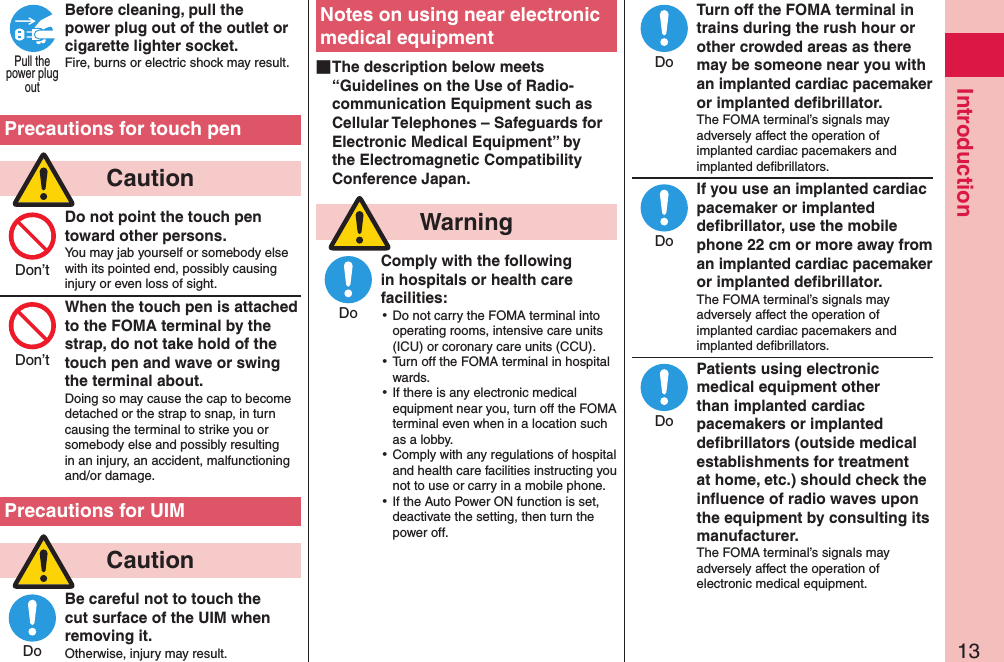 13IntroductionBefore cleaning, pull the power plug out of the outlet or cigarette lighter socket.Fire, burns or electric shock may result.  Precautions for touch pen  CautionDo not point the touch pen toward other persons.You may jab yourself or somebody else with its pointed end, possibly causing injury or even loss of sight.When the touch pen is attached to the FOMA terminal by the strap, do not take hold of the touch pen and wave or swing the terminal about.Doing so may cause the cap to become detached or the strap to snap, in turn causing the terminal to strike you or somebody else and possibly resulting in an injury, an accident, malfunctioning and/or damage.Precautions for UIM  CautionBe careful not to touch the cut surface of the UIM when removing it.Otherwise, injury may result.Notes on using near electronic medical equipment ■The description below meets “Guidelines on the Use of Radio-communication Equipment such as Cellular Telephones – Safeguards for Electronic Medical Equipment” by the Electromagnetic Compatibility Conference Japan.  WarningComply with the following in hospitals or health care facilities: ⿠Do not carry the FOMA terminal into operating rooms, intensive care units (ICU) or coronary care units (CCU). ⿠Turn off the FOMA terminal in hospital wards. ⿠If there is any electronic medical equipment near you, turn off the FOMA terminal even when in a location such as a lobby. ⿠Comply with any regulations of hospital and health care facilities instructing you not to use or carry in a mobile phone. ⿠If the Auto Power ON function is set, deactivate the setting, then turn the power off.Turn off the FOMA terminal in trains during the rush hour or other crowded areas as there may be someone near you with an implanted cardiac pacemaker or implanted deﬁbrillator.The FOMA terminal’s signals may adversely affect the operation of implanted cardiac pacemakers and implanted deﬁbrillators.If you use an implanted cardiac pacemaker or implanted deﬁbrillator, use the mobile phone 22 cm or more away from an implanted cardiac pacemaker or implanted deﬁbrillator.The FOMA terminal’s signals may adversely affect the operation of implanted cardiac pacemakers and implanted deﬁbrillators.Patients using electronic medical equipment other than implanted cardiac pacemakers or implanted deﬁbrillators (outside medical establishments for treatment at home, etc.) should check the inﬂuence of radio waves upon the equipment by consulting its manufacturer.The FOMA terminal’s signals may adversely affect the operation of electronic medical equipment.Pull thepower plugoutDon’tDon’tDoDoDoDoDo