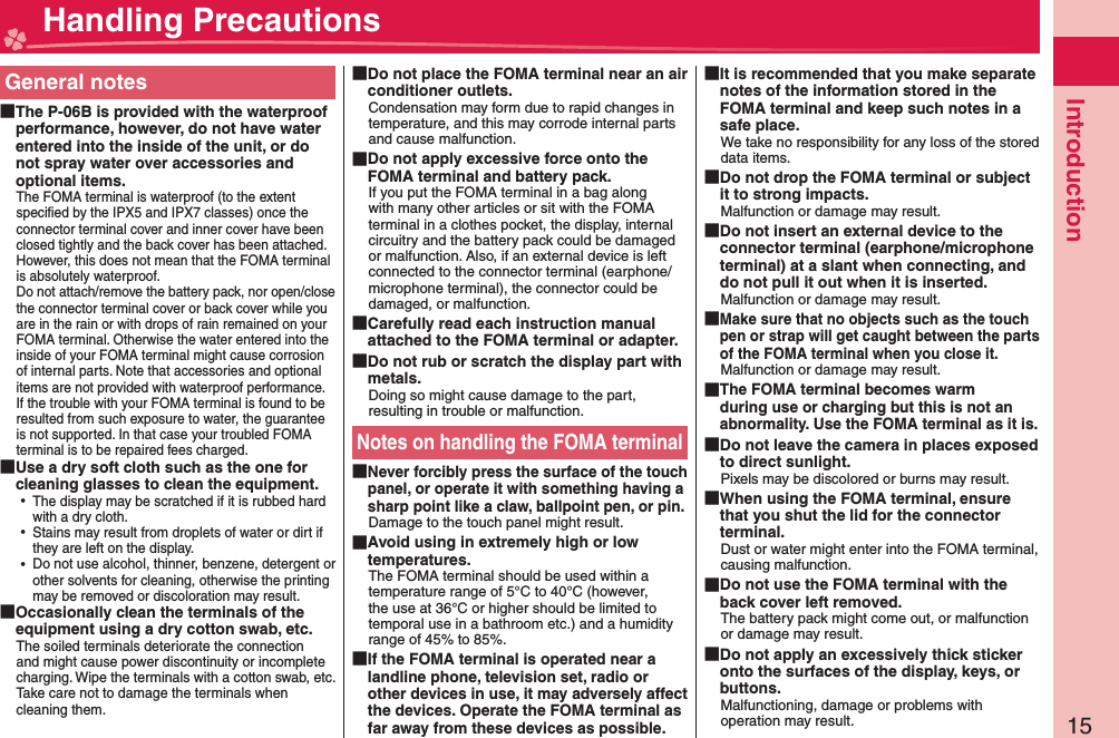 15IntroductionGeneral notes The P-06B is provided with the waterproof performance, however, do not have water entered into the inside of the unit, or do not spray water over accessories and optional items.The FOMA terminal is waterproof (to the extent speciﬁ ed by the IPX5 and IPX7 classes) once the connector terminal cover and inner cover have been closed tightly and the back cover has been attached. However, this does not mean that the FOMA terminal is absolutely waterproof.Do not attach/remove the battery pack, nor open/close the connector terminal cover or back cover while you are in the rain or with drops of rain remained on your FOMA terminal. Otherwise the water entered into the inside of your FOMA terminal might cause corrosion of internal parts. Note that accessories and optional items are not provided with waterproof performance.If the trouble with your FOMA terminal is found to be resulted from such exposure to water, the guarantee is not supported. In that case your troubled FOMA terminal is to be repaired fees charged. Use a dry soft cloth such as the one for cleaning glasses to clean the equipment. ⿠The display may be scratched if it is rubbed hard with a dry cloth. ⿠Stains may result from droplets of water or dirt if they are left on the display. ⿠Do not use alcohol, thinner, benzene, detergent or other solvents for cleaning, otherwise the printing may be removed or discoloration may result. Occasionally clean the terminals of the equipment using a dry cotton swab, etc.The soiled terminals deteriorate the connection and might cause power discontinuity or incomplete charging. Wipe the terminals with a cotton swab, etc.Take care not to damage the terminals when cleaning them. Do not place the FOMA terminal near an air conditioner outlets.Condensation may form due to rapid changes in temperature, and this may corrode internal parts and cause malfunction. Do not apply excessive force onto the FOMA terminal and battery pack.If you put the FOMA terminal in a bag along with many other articles or sit with the FOMA terminal in a clothes pocket, the display, internal circuitry and the battery pack could be damaged or malfunction. Also, if an external device is left connected to the connector terminal (earphone/microphone terminal), the connector could be damaged, or malfunction. Carefully read each instruction manual attached to the FOMA terminal or adapter. Do not rub or scratch the display part with metals.Doing so might cause damage to the part, resulting in trouble or malfunction.Notes on handling the FOMA terminal Never forcibly press the surface of the touch panel, or operate it with something having a sharp point like a claw, ballpoint pen, or pin.Damage to the touch panel might result.  Avoid using in extremely high or low temperatures.The FOMA terminal should be used within a temperature range of 5°C to 40°C (however, the use at 36°C or higher should be limited to temporal use in a bathroom etc.) and a humidity range of 45% to 85%. If the FOMA terminal is operated near a landline phone, television set, radio or other devices in use, it may adversely affect the devices. Operate the FOMA terminal as far away from these devices as possible. It is recommended that you make separate notes of the information stored in the FOMA terminal and keep such notes in a safe place.We take no responsibility for any loss of the stored data items. Do not drop the FOMA terminal or subject it to strong impacts.Malfunction or damage may result. Do not insert an external device to the connector terminal (earphone/microphone terminal) at a slant when connecting, and do not pull it out when it is inserted.Malfunction or damage may result. Make sure that no objects such as the touch pen or strap will get caught between the parts of the FOMA terminal when you close it.Malfunction or damage may result. The FOMA terminal becomes warm during use or charging but this is not an abnormality. Use the FOMA terminal as it is. Do not leave the camera in places exposed to direct sunlight.Pixels may be discolored or burns may result. When using the FOMA terminal, ensure that you shut the lid for the connector terminal.Dust or water might enter into the FOMA terminal, causing malfunction. Do not use the FOMA terminal with the back cover left removed.The battery pack might come out, or malfunction or damage may result. Do not apply an excessively thick sticker onto the surfaces of the display, keys, or buttons.Malfunctioning, damage or problems with operation may result. Handling Precautions