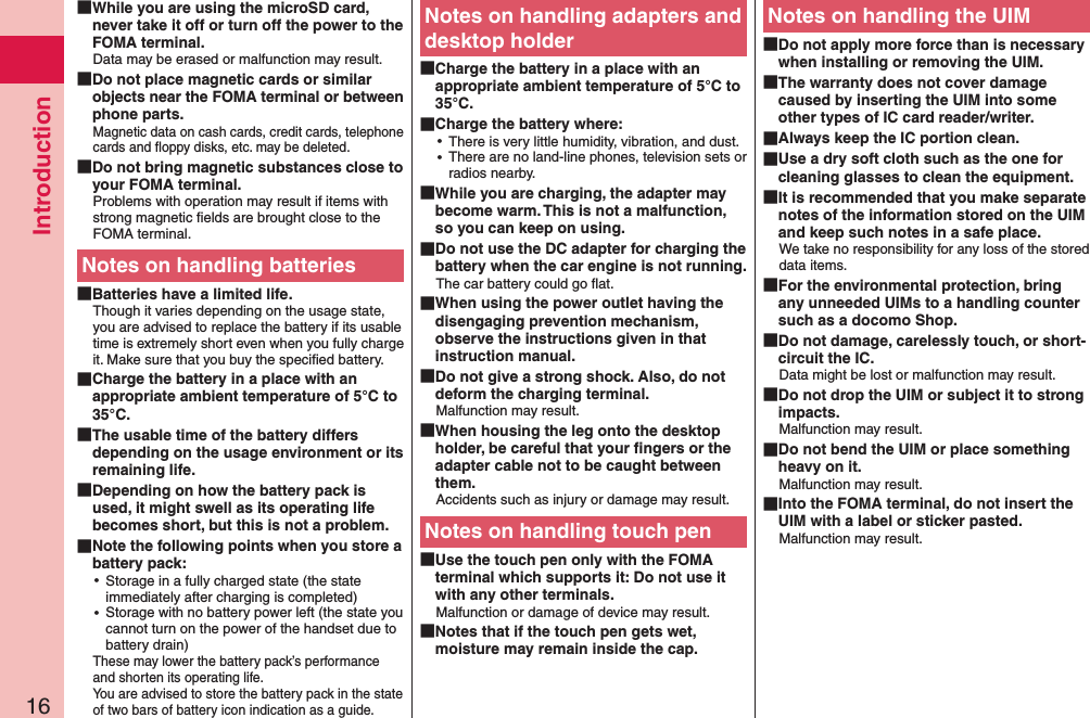 Introduction16 While you are using the microSD card, never take it off or turn off the power to the FOMA terminal.Data may be erased or malfunction may result. Do not place magnetic cards or similar objects near the FOMA terminal or between phone parts.Magnetic data on cash cards, credit cards, telephone cards and ﬂoppy disks, etc. may be deleted. Do not bring magnetic substances close to your FOMA terminal.Problems with operation may result if items with strong magnetic ﬁelds are brought close to the FOMA terminal.Notes on handling batteries Batteries have a limited life.Though it varies depending on the usage state, you are advised to replace the battery if its usable time is extremely short even when you fully charge it. Make sure that you buy the speciﬁed battery. Charge the battery in a place with an appropriate ambient temperature of 5°C to 35°C. The usable time of the battery differs depending on the usage environment or its remaining life. Depending on how the battery pack is used, it might swell as its operating life becomes short, but this is not a problem. Note the following points when you store a battery pack: ⿠Storage in a fully charged state (the state immediately after charging is completed) ⿠Storage with no battery power left (the state you cannot turn on the power of the handset due to battery drain)These may lower the battery pack’s performance and shorten its operating life. You are advised to store the battery pack in the state of two bars of battery icon indication as a guide.Notes on handling adapters and desktop holder Charge the battery in a place with an appropriate ambient temperature of 5°C to 35°C. Charge the battery where: ⿠There is very little humidity, vibration, and dust. ⿠There are no land-line phones, television sets or radios nearby. While you are charging, the adapter may become warm. This is not a malfunction, so you can keep on using. Do not use the DC adapter for charging the battery when the car engine is not running.The car battery could go ﬂat. When using the power outlet having the disengaging prevention mechanism, observe the instructions given in that instruction manual. Do not give a strong shock. Also, do not deform the charging terminal.Malfunction may result. When housing the leg onto the desktop holder, be careful that your ﬁngers or the adapter cable not to be caught between them.Accidents such as injury or damage may result.Notes on handling touch pen Use the touch pen only with the FOMA terminal which supports it: Do not use it with any other terminals.Malfunction or damage of device may result. Notes that if the touch pen gets wet, moisture may remain inside the cap.Notes on handling the UIM Do not apply more force than is necessary when installing or removing the UIM. The warranty does not cover damage caused by inserting the UIM into some other types of IC card reader/writer. Always keep the IC portion clean. Use a dry soft cloth such as the one for cleaning glasses to clean the equipment. It is recommended that you make separate notes of the information stored on the UIM and keep such notes in a safe place.We take no responsibility for any loss of the stored data items. For the environmental protection, bring any unneeded UIMs to a handling counter such as a docomo Shop. Do not damage, carelessly touch, or short-circuit the IC.Data might be lost or malfunction may result. Do not drop the UIM or subject it to strong impacts.Malfunction may result. Do not bend the UIM or place something heavy on it.Malfunction may result. Into the FOMA terminal, do not insert the UIM with a label or sticker pasted.Malfunction may result.