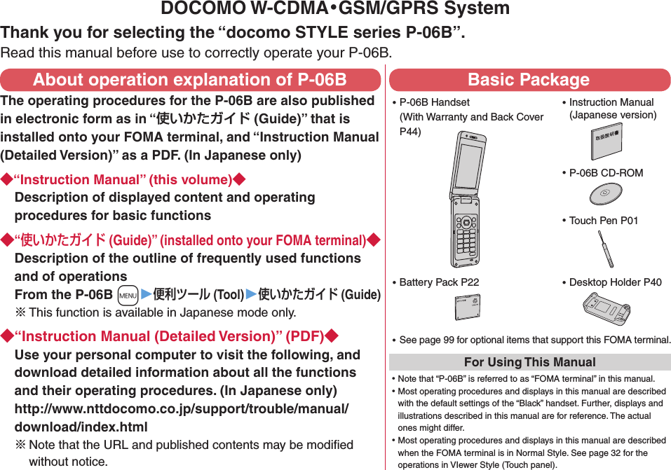 DOCOMO W-CDMA・GSM/GPRS SystemThank you for selecting the “docomo STYLE series P-06B”.Read this manual before use to correctly operate your P-06B.About operation explanation of P-06BThe operating procedures for the P-06B are also published in electronic form as in “ (Guide)” that is installed onto your FOMA terminal, and “Instruction Manual (Detailed Version)” as a PDF. (In Japanese only)“Instruction Manual” (this volume)Description of displayed content and operating procedures for basic functions“ (Guide)” (installed onto your FOMA terminal)Description of the outline of frequently used functions and of operations From the P-06B +m▶ (Tool)▶ (Guide)※ This function is available in Japanese mode only.“Instruction Manual (Detailed Version)” (PDF)Use your personal computer to visit the following, and download detailed information about all the functions and their operating procedures. (In Japanese only) http://www.nttdocomo.co.jp/support/trouble/manual/download/index.html※Note that the URL and published contents may be modiﬁed without notice. Basic Package ⿠P-06B Handset (With Warranty and Back Cover P44) ⿠See page 99 for optional items that support this FOMA terminal.For Using This Manual⿠Note that “P-06B” is referred to as “FOMA terminal” in this manual.⿠Most operating procedures and displays in this manual are described with the default settings of the “Black” handset. Further, displays and illustrations described in this manual are for reference. The actual ones might differ.⿠Most operating procedures and displays in this manual are described when the FOMA terminal is in Normal Style. See page 32 for the operations in VIewer Style (Touch panel). ⿠Instruction Manual (Japanese version) ⿠P-06B CD-ROM ⿠Touch Pen P01 ⿠Battery Pack P22  ⿠Desktop Holder P40