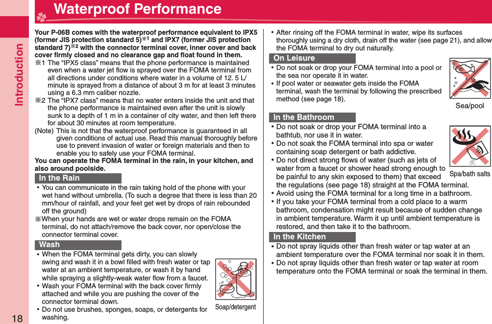 Introduction18  Waterproof PerformanceYour P-06B comes with the waterproof performance equivalent to IPX5 (former JIS protection standard 5)1 and IPX7 (former JIS protection standard 7)2 with the connector terminal cover, inner cover and back cover ﬁ rmly closed and no clearance gap and ﬂ oat found in them.※1 The “IPX5 class” means that the phone performance is maintained even when a water jet ﬂ ow is sprayed over the FOMA terminal from all directions under conditions where water in a volume of 12. 5 L/minute is sprayed from a distance of about 3 m for at least 3 minutes using a 6.3 mm caliber nozzle.※2 The “IPX7 class” means that no water enters inside the unit and that the phone performance is maintained even after the unit is slowly sunk to a depth of 1 m in a container of city water, and then left there for about 30 minutes at room temperature.(Note) This is not that the waterproof performance is guaranteed in all given conditions of actual use. Read this manual thoroughly before use to prevent invasion of water or foreign materials and then to enable you to safely use your FOMA terminal.You can operate the FOMA terminal in the rain, in your kitchen, and also around poolside.In the Rain ⿠You can communicate in the rain taking hold of the phone with your wet hand without umbrella. (To such a degree that there is less than 20 mm/hour of rainfall, and your feet get wet by drops of rain rebounded off the ground)※When your hands are wet or water drops remain on the FOMA terminal, do not attach/remove the back cover, nor open/close the connector terminal cover. Wash ⿠When the FOMA terminal gets dirty, you can slowly swing and wash it in a bowl ﬁ lled with fresh water or tap water at an ambient temperature, or wash it by hand while spraying a slightly-weak water ﬂ ow from a faucet. ⿠Wash your FOMA terminal with the back cover ﬁ rmly attached and while you are pushing the cover of the connector terminal down. ⿠Do not use brushes, sponges, soaps, or detergents for washing. ⿠After rinsing off the FOMA terminal in water, wipe its surfaces thoroughly using a dry cloth, drain off the water (see page 21), and allow the FOMA terminal to dry out naturally.On Leisure ⿠Do not soak or drop your FOMA terminal into a pool or the sea nor operate it in water. ⿠If pool water or seawater gets inside the FOMA terminal, wash the terminal by following the prescribed method (see page 18).In the Bathroom ⿠Do not soak or drop your FOMA terminal into a bathtub, nor use it in water. ⿠Do not soak the FOMA terminal into spa or water containing soap detergent or bath addictive. ⿠Do not direct strong ﬂ ows of water (such as jets of water from a faucet or shower head strong enough to be painful to any skin exposed to them) that exceed the regulations (see page 18) straight at the FOMA terminal. ⿠Avoid using the FOMA terminal for a long time in a bathroom. ⿠If you take your FOMA terminal from a cold place to a warm bathroom, condensation might result because of sudden change in ambient temperature. Warm it up until ambient temperature is restored, and then take it to the bathroom.In the Kitchen ⿠Do not spray liquids other than fresh water or tap water at an ambient temperature over the FOMA terminal nor soak it in them. ⿠Do not spray liquids other than fresh water or tap water at room temperature onto the FOMA terminal or soak the terminal in them.Soap/detergentSea/poolSpa/bath salts
