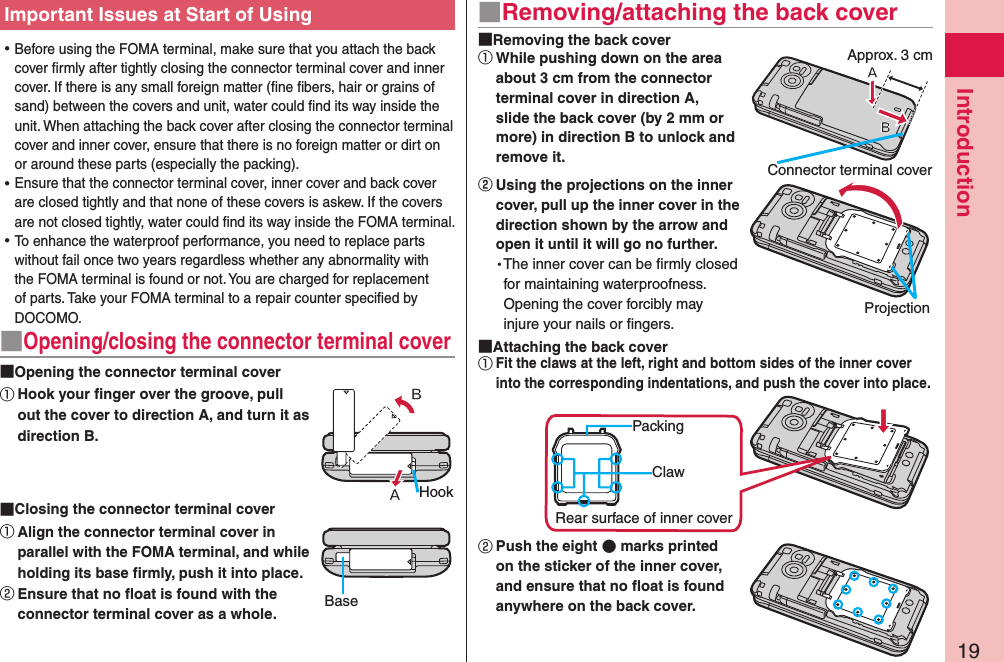 19Introduction ⿠Before using the FOMA terminal, make sure that you attach the back cover ﬁrmly after tightly closing the connector terminal cover and inner cover. If there is any small foreign matter (ﬁne ﬁbers, hair or grains of sand) between the covers and unit, water could ﬁnd its way inside the unit. When attaching the back cover after closing the connector terminal cover and inner cover, ensure that there is no foreign matter or dirt on or around these parts (especially the packing). ⿠Ensure that the connector terminal cover, inner cover and back cover are closed tightly and that none of these covers is askew. If the covers are not closed tightly, water could ﬁnd its way inside the FOMA terminal. ⿠To enhance the waterproof performance, you need to replace parts without fail once two years regardless whether any abnormality with the FOMA terminal is found or not. You are charged for replacement of parts. Take your FOMA terminal to a repair counter speciﬁed by DOCOMO.■Opening/closing the connector terminal cover Opening the connector terminal cover①Hook your ﬁnger over the groove, pull out the cover to direction A, and turn it as direction B. Closing the connector terminal cover①Align the connector terminal cover in parallel with the FOMA terminal, and while holding its base firmly, push it into place.② Ensure that no ﬂoat is found with the connector terminal cover as a whole.HookBaseImportant Issues at Start of Using ■Removing/attaching the back cover Removing the back cover①While pushing down on the area about 3 cm from the connector terminal cover in direction A, slide the back cover (by 2 mm or more) in direction B to unlock and remove it.󰒅Using the projections on the inner cover, pull up the inner cover in the direction shown by the arrow and open it until it will go no further.The inner cover can be ﬁrmly closed for maintaining waterproofness. Opening the cover forcibly may injure your nails or ﬁngers. Attaching the back cover①Fit the claws at the left, right and bottom sides of the inner cover into the corresponding indentations, and push the cover into place.② Push the eight  marks printed on the sticker of the inner cover, and ensure that no ﬂoat is found anywhere on the back cover.Connector terminal coverProjectionClawPackingRear surface of inner coverApprox. 3 cm