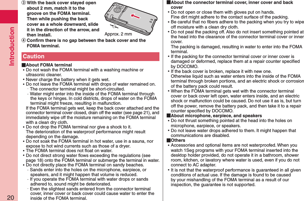 Introduction20 About FOMA terminal ⿠Do not wash the FOMA terminal with a washing machine or ultrasonic cleaner. ⿠Never charge the battery when it gets wet. ⿠Do not leave the FOMA terminal with drops of water remained on.· The connector terminal might be short-circuited.· Water might enter into the inside of the FOMA terminal through the keys or hinges. In cold districts, drops of water on the FOMA terminal might freeze, resulting in malfunction. If the FOMA terminal gets wet, keep the back cover attached and the connector terminal cover closed, drain off the water (see page 21), and immediately wipe off the moisture remaining on the FOMA terminal with a clean dry cloth. ⿠Do not drop the FOMA terminal nor give a shock to it. The deterioration of the waterproof performance might result depending on the damage. ⿠Do not soak the FOMA terminal in hot water, use in a sauna, nor expose to hot wind currents such as those of a dryer. ⿠The FOMA terminal does not ﬂoat on water. ⿠Do not direct strong water ﬂows exceeding the regulations (see page 18) onto the FOMA terminal or submerge the terminal in water. ⿠Do not directly place the FOMA terminal on sandy beaches.· Sands enter into the holes on the microphone, earpiece, or speakers, and it might happen that volume is reduced.· If you operate the FOMA terminal with water drops or sands adhered to, sound might be deteriorated.·  Even the slightest sands entered from the connector terminal cover, inner cover or back cover could cause water to enter the inside of the FOMA terminal.󰒆With the back cover stayed open about 2 mm, match it to the groove on the FOMA terminal. Then while pushing the back cover as a whole downward, slide it in the direction of the arrow, and then install.󰒇Confirm there is no gap between the back cover and the FOMA terminal.Approx. 2 mmCaution About the connector terminal cover, inner cover and back cover ⿠Do not open or close them with gloves put on hands. Fine dirt might adhere to the contact surface of the packing. ⿠Be careful that no ﬁbers adhere to the packing when you try to wipe off moisture with a clean dry cloth. ⿠Do not peal the packing off. Also do not insert something pointed at the head into the clearance of the connector terminal cover or inner cover. The packing is damaged, resulting in water to enter into the FOMA terminal. ⿠If the packing for the connector terminal cover or inner cover is damaged or deformed, replace them at a repair counter speciﬁed by DOCOMO. ⿠If the back cover is broken, replace it with new one. Otherwise liquid such as water enters into the inside of the FOMA terminal through broken portions, and an electric shock or corrosion of the battery pack could result. ⿠When the FOMA terminal gets wet with the connector terminal cover or back cover left open, water enters inside, and an electric shock or malfunction could be caused. Do not use it as is, but turn off the power, remove the battery pack, and then take it to a repair counter speciﬁed by DOCOMO. About microphone, earpiece, and speakers ⿠Do not thrust something pointed at the head into the holes on microphone, earpiece, or speakers. ⿠Do not leave water drops adhered to them. It might happen that communications are disabled. Others ⿠Accessories and optional items are not waterproofed. When you watch 1Seg programs with your FOMA terminal inserted into the desktop holder provided, do not operate it in a bathroom, shower room, kitchen, or lavatory where water is used, even if you do not connect to AC adapter. ⿠It is not that the waterproof performance is guaranteed in all given conditions of actual use. If the damage is found to be caused by your mishandling of the FOMA terminal as a result of our inspection, the guarantee is not supported.