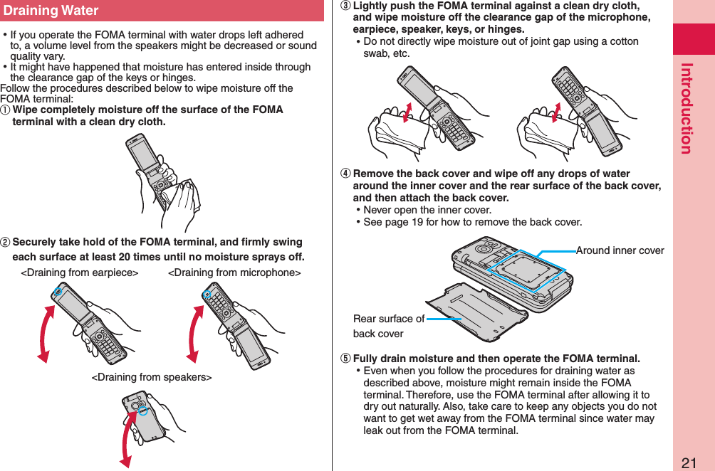 21IntroductionDraining Water ⿠If you operate the FOMA terminal with water drops left adhered to, a volume level from the speakers might be decreased or sound quality vary. ⿠It might have happened that moisture has entered inside through the clearance gap of the keys or hinges.Follow the procedures described below to wipe moisture off the FOMA terminal:①Wipe completely moisture off the surface of the FOMA terminal with a clean dry cloth.󰒅Securely take hold of the FOMA terminal, and firmly swing each surface at least 20 times until no moisture sprays off.&lt;Draining from earpiece&gt; &lt;Draining from microphone&gt;&lt;Draining from speakers&gt;󰒆Lightly push the FOMA terminal against a clean dry cloth, and wipe moisture off the clearance gap of the microphone, earpiece, speaker, keys, or hinges. ⿠Do not directly wipe moisture out of joint gap using a cotton swab, etc.󰒇Remove the back cover and wipe off any drops of water around the inner cover and the rear surface of the back cover, and then attach the back cover. ⿠Never open the inner cover. ⿠See page 19 for how to remove the back cover.Around inner coverRear surface of back cover󰒈Fully drain moisture and then operate the FOMA terminal. ⿠Even when you follow the procedures for draining water as described above, moisture might remain inside the FOMA terminal. Therefore, use the FOMA terminal after allowing it to dry out naturally. Also, take care to keep any objects you do not want to get wet away from the FOMA terminal since water may leak out from the FOMA terminal.