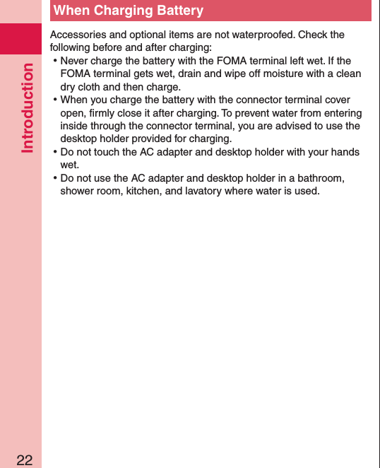 Introduction22When Charging BatteryAccessories and optional items are not waterproofed. Check the following before and after charging: ⿠Never charge the battery with the FOMA terminal left wet. If the FOMA terminal gets wet, drain and wipe off moisture with a clean dry cloth and then charge. ⿠When you charge the battery with the connector terminal cover open, ﬁrmly close it after charging. To prevent water from entering inside through the connector terminal, you are advised to use the desktop holder provided for charging. ⿠Do not touch the AC adapter and desktop holder with your hands wet. ⿠Do not use the AC adapter and desktop holder in a bathroom, shower room, kitchen, and lavatory where water is used.