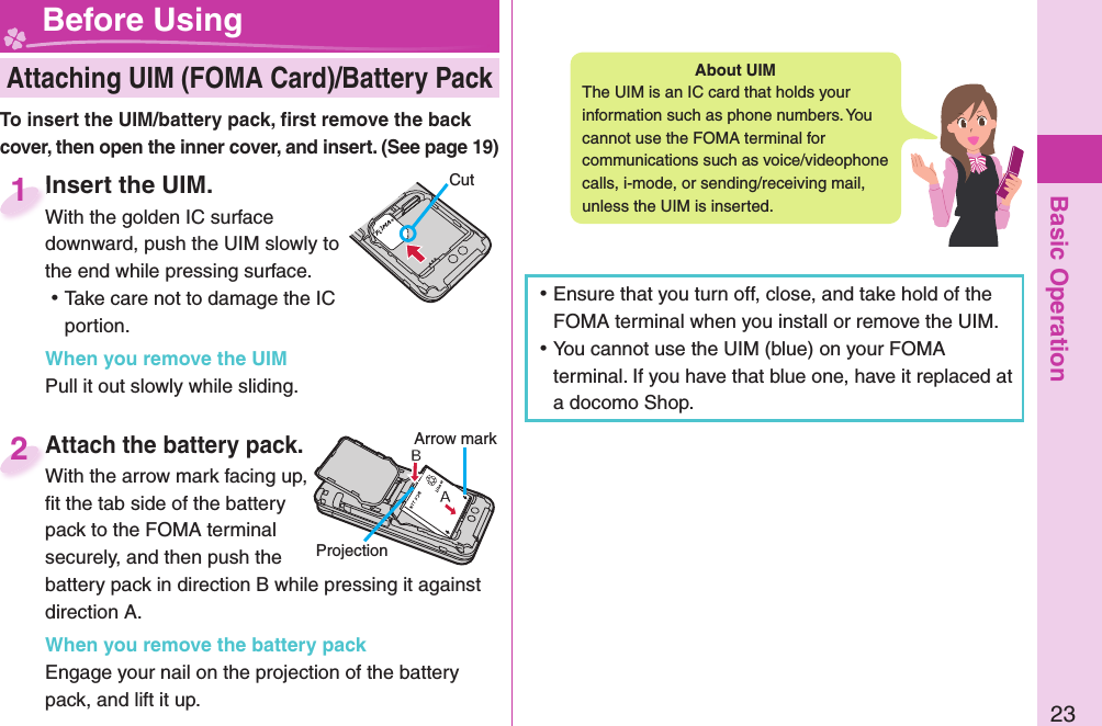 Basic Operation23 Attaching UIM (FOMA Card)/ Battery Pack Before UsingAbout   UIMThe UIM is an IC card that holds your information such as phone numbers. You cannot use the FOMA terminal for communications such as voice/videophone calls, i-mode, or sending/receiving mail, unless the UIM is inserted. ⿠Ensure that you turn off, close, and take hold of the FOMA terminal when you install or remove the UIM. ⿠You cannot use the UIM (blue) on your FOMA terminal. If you have that blue one, have it replaced at a docomo Shop.  Insert the UIM.With the golden IC surface downward, push the UIM slowly to the end while pressing surface. ⿠Take care not to damage the IC portion.When you remove the UIMPull it out slowly while sliding. Insert the UIM.With the golden IC surface 1To insert the UIM/battery pack, ﬁ rst remove the back cover, then open the inner cover, and insert. (See page 19)CutAttach the battery pack.With the arrow mark facing up, ﬁ t the tab side of the battery pack to the FOMA terminal securely, and then push the battery pack in direction B while pressing it against direction A.When you remove the battery packEngage your nail on the projection of the battery pack, and lift it up.Attach the battery pack.With the arrow mark facing up, 2ProjectionArrow mark