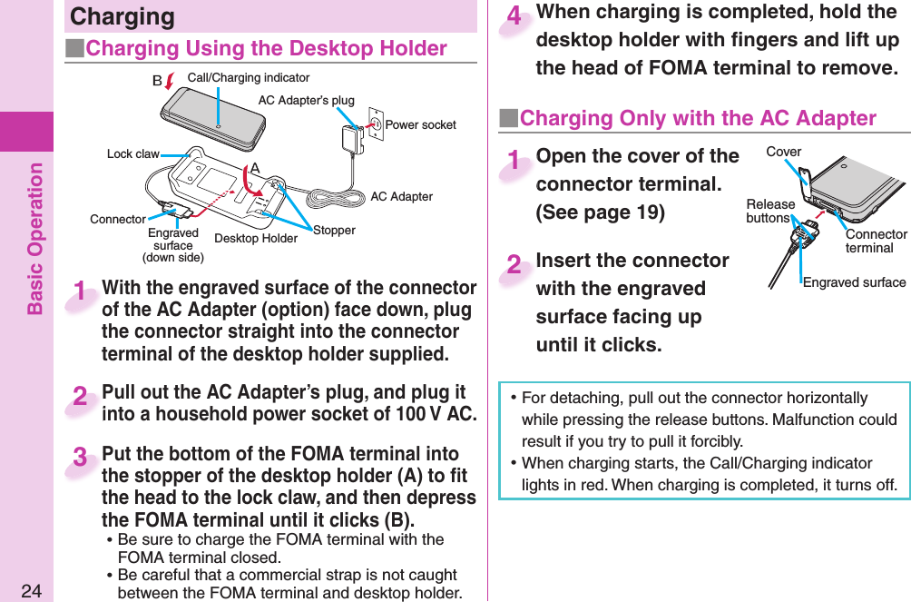 Basic Operation24With the engraved surface of the connector of the AC Adapter (option) face down, plug the connector straight into the connector terminal of the desktop holder supplied.With the engraved surface of the connector of the AC Adapter (option) face down, plug 1Pull out the AC Adapter’s plug, and plug it into a household power socket of 100 V AC.Pull out the AC Adapter’s plug, and plug it into a household power socket of 100 V AC.2Put the bottom of the FOMA terminal into the stopper of the desktop holder (A) to ﬁ t the head to the lock claw, and then depress the FOMA terminal until it clicks (B). ⿠Be sure to charge the FOMA terminal with the FOMA terminal closed. ⿠Be careful that a commercial strap is not caught between the FOMA terminal and desktop holder.Put the bottom of the FOMA terminal into the stopper of the desktop holder (A) to ﬁ t 3When charging is completed, hold the desktop holder with ﬁ ngers and lift up the head of FOMA terminal to remove.When charging is completed, hold the desktop holder with ﬁ ngers and lift up 4 ⿠For detaching, pull out the connector horizontally while pressing the release buttons. Malfunction could result if you try to pull it forcibly. ⿠When charging starts, the Call/Charging indicator lights in red. When charging is completed, it turns off.   Charging■Charging Using the Desktop Holder■  Charging Only with the AC AdapterOpen the cover of the connector terminal. (See page 19)Open the cover of the connector terminal. 1Insert the connector with the engraved surface facing up until it clicks.Insert the connector with the engraved 2 Desktop HolderCall/Charging indicatorConnector Power socketEngraved surface(down side)AC AdapterAC Adapter’s plugLock clawStopperCoverRelease buttonsConnector terminalEngraved surface