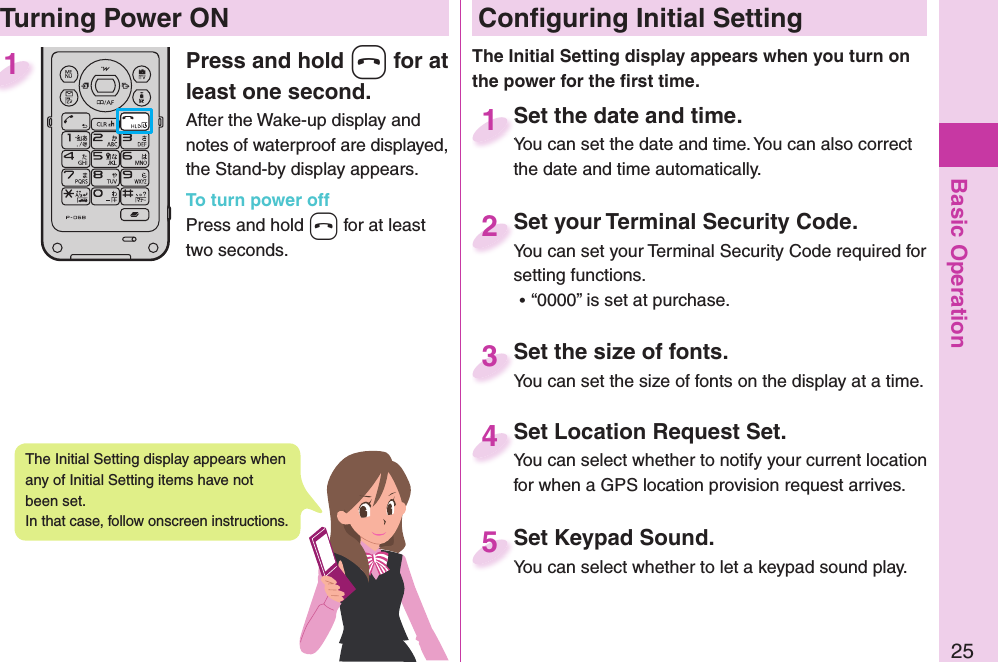 Basic Operation25Press and hold -h for at least one second.After the Wake-up display and notes of waterproof are displayed, the Stand-by display appears.To turn power offPress and hold -h for at least two seconds.1 Conﬁ guring Initial SettingSet the date and time.You can set the date and time. You can also correct the date and time automatically.Set the date and time.You can set the date and time. You can also correct  1Set your Terminal Security Code.You can set your Terminal Security Code required for setting functions. ⿠“0000” is set at purchase.Set your Terminal Security Code.You can set your Terminal Security Code required for 2Set Keypad Sound.You can select whether to let a keypad sound play.Set Keypad Sound.You can select whether to let a keypad sound play. 5Set Location Request Set.You can select whether to notify your current location for when a GPS location provision request arrives.Set Location Request Set.You can select whether to notify your current location 4Set the size of fonts.You can set the size of fonts on the display at a time.Set the size of fonts.You can set the size of fonts on the display at a time.3  Turning Power ONThe Initial Setting display appears when you turn on the power for the ﬁ rst time.The Initial Setting display appears when any of Initial Setting items have not been set. In that case, follow onscreen instructions.