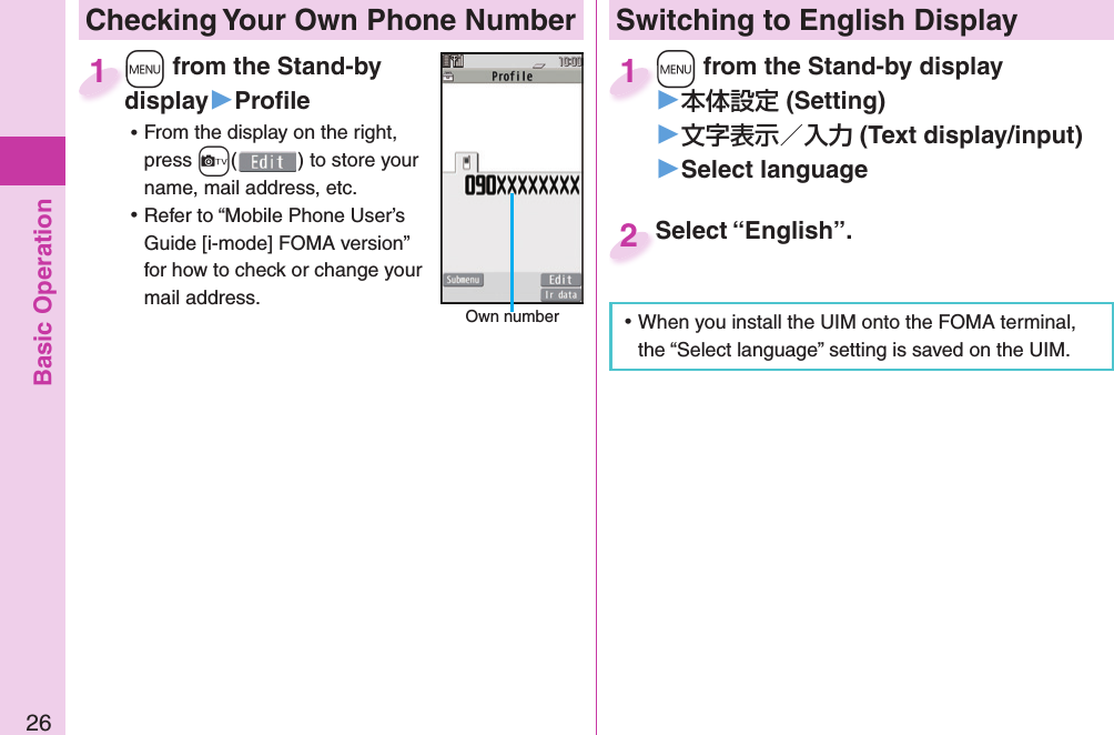 Basic Operation26 Checking Your Own Phone Number+m from the Stand-by display▶Proﬁ le ⿠From the display on the right, press +c() to store your name, mail address, etc. ⿠Refer to “Mobile Phone User’s Guide [i-mode] FOMA version” for how to check or change your mail address.+m+display1 Own numberSwitching to  English Display+m from the Stand-by display▶ (Setting)󱚤 (Text display/input)󱚤 Select language+m+1Select “English”.Select “English”.2 ⿠When you install the UIM onto the FOMA terminal, the “Select language” setting is saved on the UIM. 