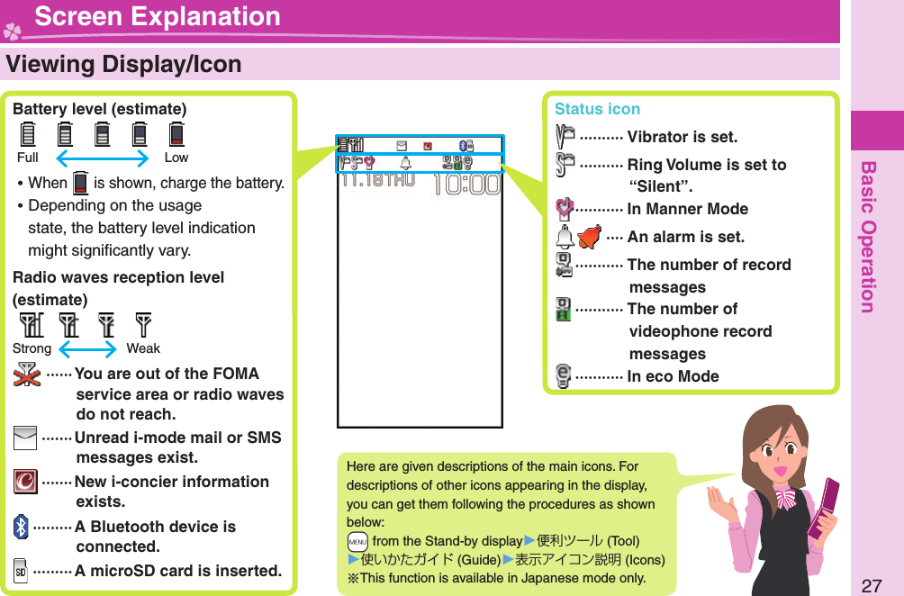 Basic Operation27  Viewing Display/Icon Battery level (estimate)      Full    Low ⿠When   is shown, charge the battery. ⿠Depending on the usage state, the battery level indication might signiﬁ cantly vary. Radio waves reception level (estimate)     Strong    Weak ······ You are out of the FOMA service area or radio waves do not reach. ······· Unread i-mode mail or SMS messages exist. ·······New i-concier information exists. ·········A Bluetooth device is connected. ·········A microSD card is inserted.Here are given descriptions of the main icons. For descriptions of other icons appearing in the display, you can get them following the procedures as shown below: +m from the Stand-by display󱚤便利ツール (Tool)󱚤使いかたガイド (Guide)󱚤表示アイコン説明 (Icons)※This function is available in Japanese mode only. Screen Explanation Status icon ·········· Vibrator is set. ·········· Ring Volume is set to “Silent”.··········· In Manner Mode ···· An alarm is set. ··········· The number of record messages ··········· The number of videophone record messages ··········· In eco Mode