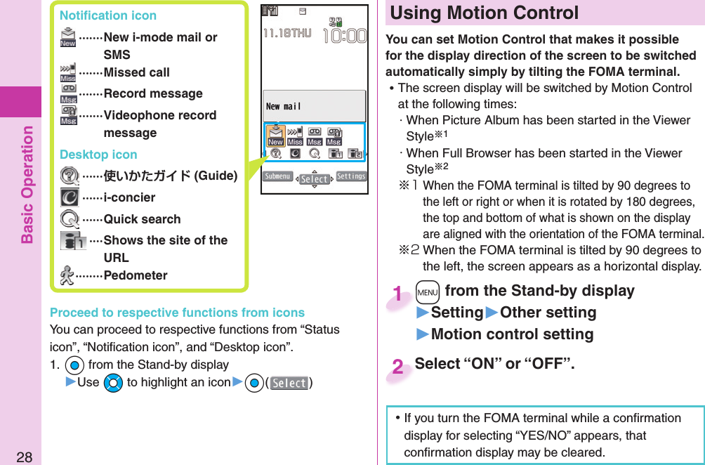 Basic Operation28 Notiﬁ cation icon ······· New i-mode mail or SMS ·······Missed call ·······Record message ······· Videophone record message Desktop icon ······ (Guide) ······i-concier ······Quick search ···· Shows the site of the URL ········PedometerProceed to respective functions from iconsYou can proceed to respective functions from “Status icon”, “Notiﬁ cation icon”, and “Desktop icon”.1. *Oo from the Stand-by display▶Use *Mo to highlight an icon▶*Oo()  Using Motion ControlYou can set Motion Control that makes it possible for the display direction of the screen to be switched automatically simply by tilting the FOMA terminal. ⿠The screen display will be switched by Motion Control at the following times:・When Picture Album has been started in the Viewer Style※1・When Full Browser has been started in the Viewer Style※2※1When the FOMA terminal is tilted by 90 degrees to the left or right or when it is rotated by 180 degrees, the top and bottom of what is shown on the display are aligned with the orientation of the FOMA terminal.※2When the FOMA terminal is tilted by 90 degrees to the left, the screen appears as a horizontal display.Select “ON” or “OFF”.Select “ON” or “OFF”.2+m from the Stand-by display▶Setting▶Other setting▶Motion control setting+m+1 ⿠If you turn the FOMA terminal while a conﬁ rmation display for selecting “YES/NO” appears, that conﬁ rmation display may be cleared.