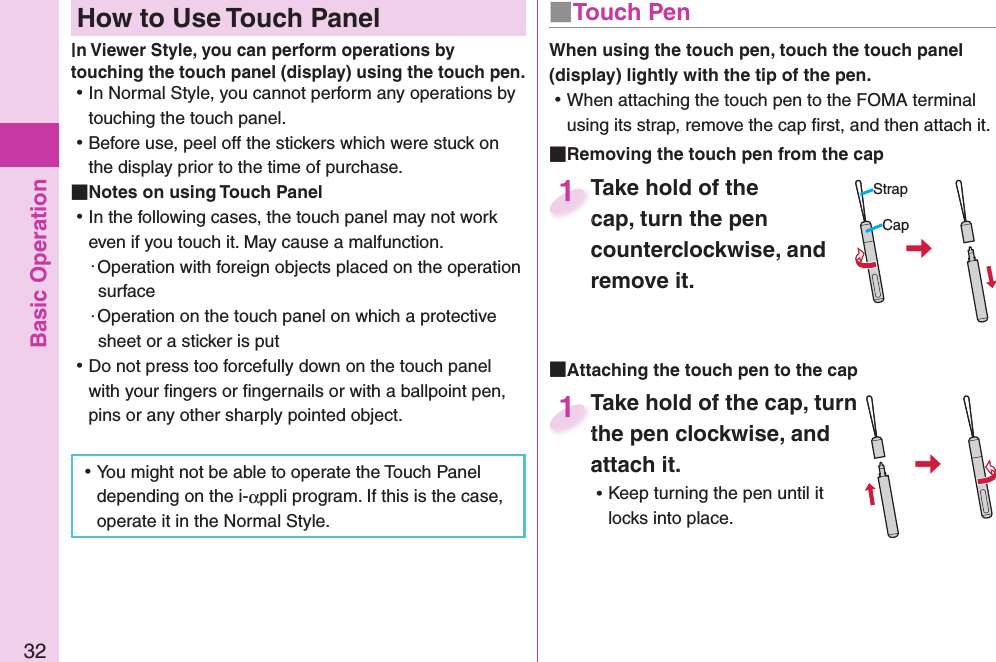 Basic Operation32  How to Use Touch Paneln Viewer Style, you can perform operations by touching the touch panel (display) using the touch pen. ⿠In Normal Style, you cannot perform any operations by touching the touch panel. ⿠Before use, peel off the stickers which were stuck on the display prior to the time of purchase. Notes on using Touch Panel ⿠In the following cases, the touch panel may not work even if you touch it. May cause a malfunction.・Operation with foreign objects placed on the operation surface・Operation on the touch panel on which a protective sheet or a sticker is put ⿠Do not press too forcefully down on the touch panel with your ﬁ ngers or ﬁ ngernails or with a ballpoint pen, pins or any other sharply pointed object. ⿠You might not be able to operate the Touch Panel depending on the i-αppli program. If this is the case, operate it in the Normal Style.■ Touch PenWhen using the touch pen, touch the touch panel (display) lightly with the tip of the pen. ⿠When attaching the touch pen to the FOMA terminal using its strap, remove the cap ﬁ rst, and then attach it. Removing the touch pen from the capTake hold of the cap, turn the pen counterclockwise, and remove it.Take hold of the cap, turn the pen 1StrapCap Attaching the touch pen to the capTake hold of the cap, turn the pen clockwise, and attach it. ⿠Keep turning the pen until it locks into place.Take hold of the cap, turn the pen clockwise, and 1