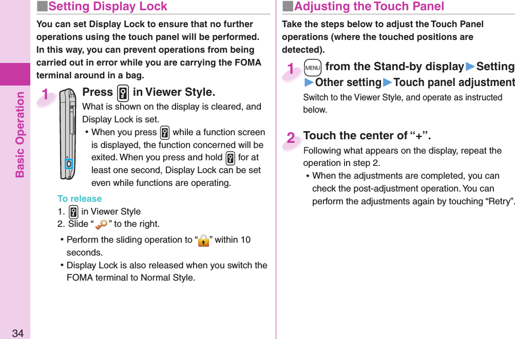 Basic Operation34■ Setting Display LockYou can set Display Lock to ensure that no further operations using the touch panel will be performed. In this way, you can prevent operations from being carried out in error while you are carrying the FOMA terminal around in a bag.Press .v in Viewer Style.What is shown on the display is cleared, and Display Lock is set. ⿠When you press .v while a function screen is displayed, the function concerned will be exited. When you press and hold .v for at least one second, Display Lock can be set even while functions are operating.To release1. .v in Viewer Style2. Slide “ ” to the right. ⿠Perform the sliding operation to “ ” within 10 seconds. ⿠Display Lock is also released when you switch the FOMA terminal to Normal Style.1■ Adjusting the Touch PanelTake the steps below to adjust the Touch Panel operations (where the touched positions are detected).Touch the center of “+”.Following what appears on the display, repeat the operation in step 2. ⿠When the adjustments are completed, you can check the post-adjustment operation. You can perform the adjustments again by touching “Retry”.Touch the center of “+”.Following what appears on the display, repeat the 2+m from the Stand-by display▶Setting▶Other setting▶Touch panel adjustmentSwitch to the Viewer Style, and operate as instructed below.+m+1