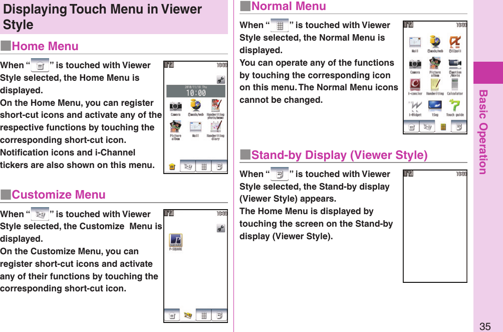 Basic Operation35■ Home MenuDisplaying  Touch Menu in Viewer StyleWhen “ ” is touched with Viewer Style selected, the Home Menu is displayed.On the Home Menu, you can register short-cut icons and activate any of the respective functions by touching the corresponding short-cut icon. Notiﬁ cation icons and i-Channel tickers are also shown on this menu.■ Customize MenuWhen “ ” is touched with Viewer Style selected, the Customize  Menu is displayed.On the Customize Menu, you can register short-cut icons and activate any of their functions by touching the corresponding short-cut icon.■ Normal MenuWhen “ ” is touched with Viewer Style selected, the Normal Menu is displayed.You can operate any of the functions by touching the corresponding icon on this menu. The Normal Menu icons cannot be changed.■ Stand-by Display (Viewer Style)When “ ” is touched with Viewer Style selected, the Stand-by display (Viewer Style) appears.The Home Menu is displayed by touching the screen on the Stand-by display (Viewer Style).