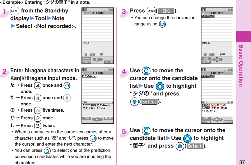 Basic Operation37&lt;Example&gt; Entering “” in a note.+m from the Stand-by display▶Tool▶Note▶Select &lt;Not recorded&gt;.+m+display1Enter hiragana characters in Kanji/Hiragana input mode. Press -4 once and *Vo once. Press -4 once and -a once. Press -5 ﬁ ve times. Press -2 once. Press -3 twice. ⿠When a character on the same key comes after a character such as “あ” and “い”, press *Vo to move the cursor, and enter the next character. ⿠You can press *Xo to select one of the prediction conversion candidates while you are inputting the characters.Enter hiragana characters in 2Press +m( ). ⿠You can change the conversion range using +No.Press 3Use *Bo to move the cursor onto the candidate list▶Use *Mo to highlight “” and press Oo().Use cursor onto the candidate 4Use *Bo to move the cursor onto the candidate list▶Use *Mo to highlight “” and press Oo().Use candidate list5