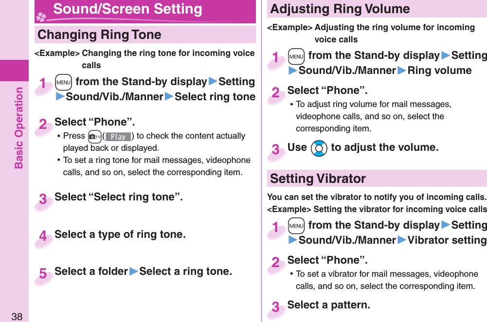 Basic Operation38  Changing Ring Tone&lt;Example&gt; Changing the ring tone for incoming voice calls+m from the Stand-by display▶Setting▶Sound/Vib./Manner▶Select ring tone+m+1Select “Phone”. ⿠Press +c( ) to check the content actually played back or displayed. ⿠To set a ring tone for mail messages, videophone calls, and so on, select the corresponding item.Select “Phone”.2Select “Select ring tone”.Select “Select ring tone”.3Select a type of ring tone.Select a type of ring tone.4Select a folder▶Select a ring tone.Select a folder 5 Adjusting Ring Volume&lt;Example&gt; Adjusting the ring volume for incoming voice calls+m from the Stand-by display▶Setting▶Sound/Vib./Manner▶Ring volume+m+1Select “Phone”. ⿠To adjust ring volume for mail messages, videophone calls, and so on, select the corresponding item.Select “Phone”.2Use *Bo to adjust the volume.Use 3 Sound/Screen Setting  Setting Vibrator+m from the Stand-by display▶Setting▶Sound/Vib./Manner▶Vibrator setting+m+1Select “Phone”. ⿠To set a vibrator for mail messages, videophone calls, and so on, select the corresponding item.Select “Phone”.2Select a pattern.Select a pattern.3You can set the vibrator to notify you of incoming calls.&lt;Example&gt; Setting the vibrator for incoming voice calls