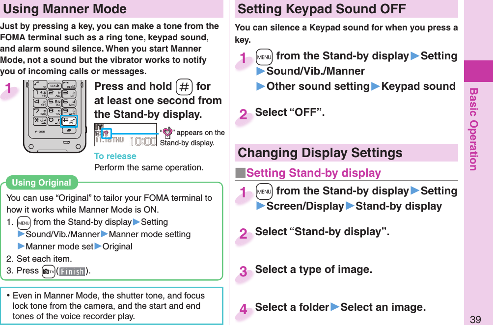 Basic Operation39Press and hold -s for at least one second from the Stand-by display.“ ” appears on the Stand-by display.To releasePerform the same operation.1  Using Manner ModeJust by pressing a key, you can make a tone from the FOMA terminal such as a ring tone, keypad sound, and alarm sound silence. When you start Manner Mode, not a sound but the vibrator works to notify you of incoming calls or messages.You can use “Original” to tailor your FOMA terminal to how it works while Manner Mode is ON.1. +m from the Stand-by display▶Setting▶Sound/Vib./Manner▶Manner mode setting▶Manner mode set▶Original2. Set each item.3. Press +c().Using  Original ⿠Even in Manner Mode, the shutter tone, and focus lock tone from the camera, and the start and end tones of the voice recorder play. Setting Keypad Sound OFFYou can silence a Keypad sound for when you press a key. +m from the Stand-by display▶Setting▶Sound/Vib./Manner▶Other sound setting▶Keypad sound+m+1Select “OFF”.Select “OFF”.2Select “Stand-by display”.Select “Stand-by display”.2Select a type of image.Select a type of image. 3Select a folder▶Select an image.Select a folder4Changing Display Settings+m from the Stand-by display▶Setting▶Screen/Display▶Stand-by display+m+1■ Setting Stand-by display