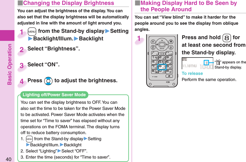 Basic Operation40■ Changing the Display BrightnessYou can adjust the brightness of the display. You can also set that the display brightness will be automatically adjusted in line with the amount of light around you.You can set the display brightness to OFF. You can also set the time to be taken for the Power Saver Mode to be activated. Power Saver Mode activates when the time set for “Time to saver” has elapsed without any operations on the FOMA terminal. The display turns off to reduce battery consumption.1. +m from the Stand-by display▶Setting▶Backlight/Illum.▶Backlight2. Select “Lighting”▶Select “OFF”.3. Enter the time (seconds) for “Time to saver”. Lighting off/Power Saver ModePress and hold -8 for at least one second from the Stand-by display.“ ” appears on the Stand-by display.To releasePerform the same operation.1■  Making Display Hard to Be Seen by the People Around+m from the Stand-by display▶Setting▶Backlight/Illum.▶Backlight+m+1Select “Brightness”.Select “Brightness”.2Select “ON”.Select “ON”.3You can set “View blind” to make it harder for the people around you to see the display from oblique angles.Press Bo to adjust the brightness.Press 4