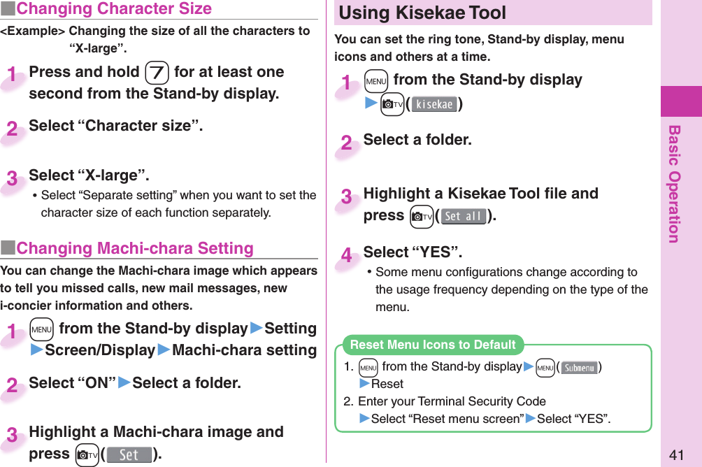 Basic Operation41■ Changing Character Size&lt;Example&gt; Changing the size of all the characters to “X-large”.Press and hold -7 for at least one second from the Stand-by display.Press and hold second from the Stand-by display.1Select “Character size”.Select “Character size”.2Select “X-large”. ⿠Select “Separate setting” when you want to set the character size of each function separately.Select “X-large”.3■ Changing Machi-chara SettingYou can change the Machi-chara image which appears to tell you missed calls, new mail messages, new i-concier information and others.+m from the Stand-by display▶Setting▶Screen/Display▶Machi-chara setting+m+1Select “ON”▶Select a folder.Select “ON”2Highlight a Machi-chara image and press +c().Highlight a Machi-chara image and press 3+m from the Stand-by display▶+c()+m+1Highlight a Kisekae Tool ﬁ le and press +c().Highlight a Kisekae Tool ﬁ le and press 3Select a folder.Select a folder.2Select “YES”. ⿠Some menu conﬁ gurations change according to the usage frequency depending on the type of the menu.Select “YES”.4  Using Kisekae ToolYou can set the ring tone, Stand-by display, menu icons and others at a time.1. +m from the Stand-by display▶+m()▶Reset2. Enter your Terminal Security Code▶Select “Reset menu screen”▶Select “YES”.Reset Menu Icons to Default