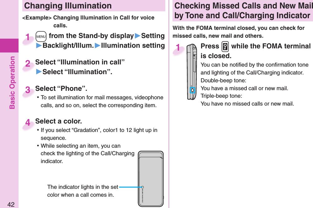 Basic Operation42 Changing Illumination+m from the Stand-by display▶Setting▶Backlight/Illum.▶Illumination setting+m+1Select “Illumination in call”▶Select “Illumination”.Select “Illumination in call”2&lt;Example&gt; Changing Illumination in Call for voice calls.Select a color. ⿠If you select “Gradation”, color1 to 12 light up in sequence. ⿠While selecting an item, you can check the lighting of the Call/Charging indicator.Select a color.4The indicator lights in the set color when a call comes in. Checking Missed Calls and New Mail by Tone and Call/Charging IndicatorWith the FOMA terminal closed, you can check for missed calls, new mail and others.Press .v while the FOMA terminal is closed.You can be notiﬁ ed by the conﬁ rmation tone and lighting of the Call/Charging indicator.Double-beep tone:You have a missed call or new mail.Triple-beep tone:You have no missed calls or new mail.1Select “Phone”. ⿠To set illumination for mail messages, videophone calls, and so on, select the corresponding item.Select “Phone”.3