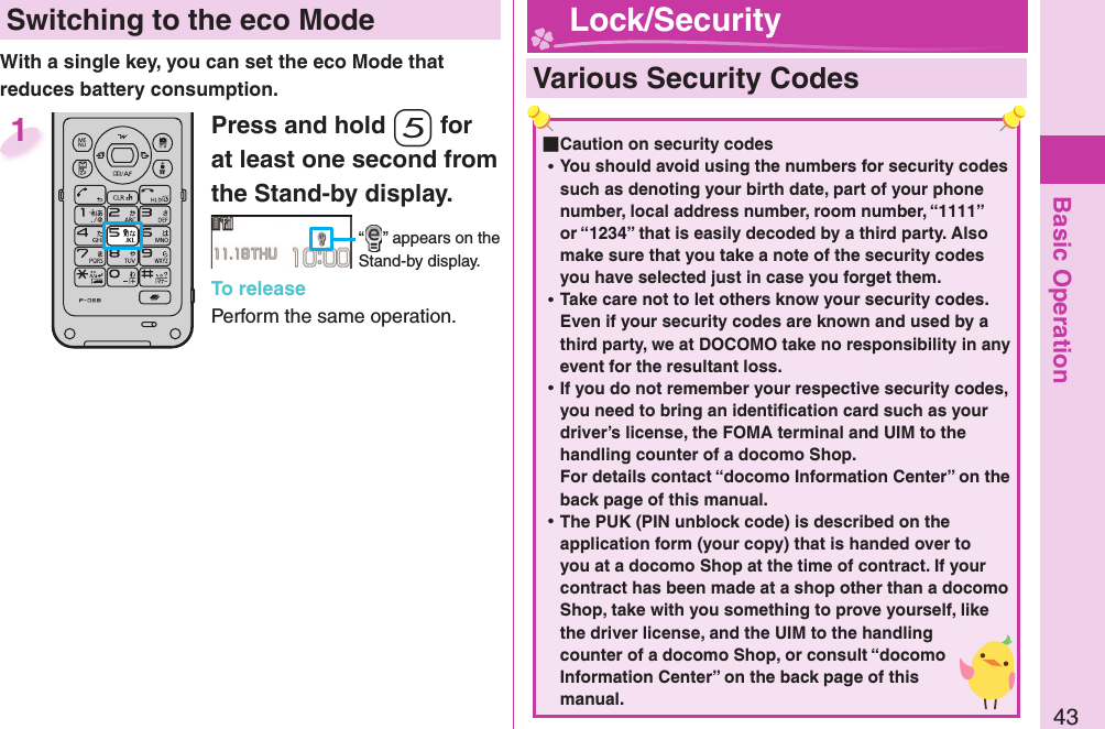 Basic Operation43 Switching to the  eco ModeWith a single key, you can set the eco Mode that reduces battery consumption.Press and hold -5 for at least one second from the Stand-by display.“ ” appears on the Stand-by display.To releasePerform the same operation.1  Various Security Codes ■Caution on security codes ⿠You should avoid using the numbers for security codes such as denoting your birth date, part of your phone number, local address number, room number, “1111” or “1234” that is easily decoded by a third party. Also make sure that you take a note of the security codes you have selected just in case you forget them. ⿠Take care not to let others know your security codes. Even if your security codes are known and used by a third party, we at DOCOMO take no responsibility in any event for the resultant loss. ⿠If you do not remember your respective security codes, you need to bring an identiﬁ cation card such as your driver’s license, the FOMA terminal and UIM to the handling counter of a docomo Shop.For details contact “docomo Information Center” on the back page of this manual. ⿠The PUK (PIN unblock code) is described on the application form (your copy) that is handed over to you at a docomo Shop at the time of contract. If your contract has been made at a shop other than a docomo Shop, take with you something to prove yourself, like the driver license, and the UIM to the handling counter of a docomo Shop, or consult “docomo Information Center” on the back page of this manual. Lock/Security