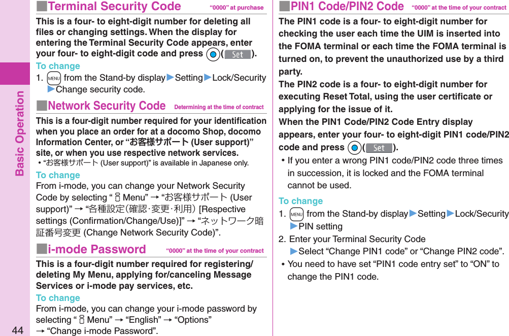 Basic Operation44■ PIN1 Code/ PIN2 Code“0000” at the time of your contractThe PIN1 code is a four- to eight-digit number for checking the user each time the UIM is inserted into the FOMA terminal or each time the FOMA terminal is turned on, to prevent the unauthorized use by a third party.The PIN2 code is a four- to eight-digit number for executing Reset Total, using the user certiﬁ cate or applying for the issue of it.When the PIN1 Code/PIN2 Code Entry display appears, enter your four- to eight-digit PIN1 code/PIN2 code and press *Oo(). ⿠If you enter a wrong PIN1 code/PIN2 code three times in succession, it is locked and the FOMA terminal cannot be used.To change1. +m from the Stand-by display▶Setting▶Lock/Security▶PIN setting2. Enter your Terminal Security Code▶Select “Change PIN1 code” or “Change PIN2 code”. ⿠You need to have set “PIN1 code entry set” to “ON” to change the PIN1 code.■  Terminal Security Code “0000” at purchaseThis is a four- to eight-digit number for deleting all ﬁ les or changing settings. When the display for entering the Terminal Security Code appears, enter your four- to eight-digit code and press *Oo().To change1. +m from the Stand-by display▶Setting▶Lock/Security▶Change security code.■ Network Security CodeDetermining at the time of contractThis is a four-digit number required for your identiﬁ cation when you place an order for at a docomo Shop, docomo Information Center, or “ (User support)” site, or when you use respective network services. ⿠“お客様サポート (User support)” is available in Japanese only.To changeFrom i-mode, you can change your Network Security Code by selecting “iMenu” → “お客様サポート (User support)” → “各種設定（確認・変更・利用） [Respective settings (Conﬁ rmation/Change/Use)]” → “ネットワーク暗証番号変更 (Change Network Security Code)”.■ i-mode Password “0000” at the time of your contractThis is a four-digit number required for registering/deleting My Menu, applying for/canceling Message Services or i-mode pay services, etc.To changeFrom i-mode, you can change your i-mode password by selecting “iMenu” → “English” → “Options” → “Change i-mode Password”.