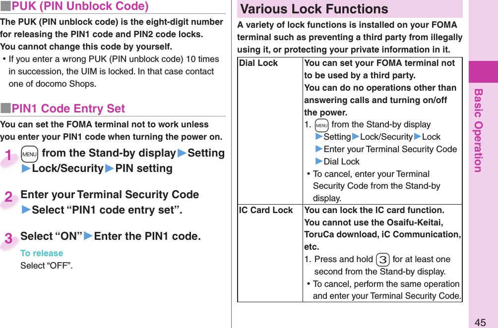 Basic Operation45■ PUK (PIN Unblock Code)The PUK (PIN unblock code) is the eight-digit number for releasing the PIN1 code and PIN2 code locks. You cannot change this code by yourself. ⿠If you enter a wrong PUK (PIN unblock code) 10 times in succession, the UIM is locked. In that case contact one of docomo Shops.■ PIN1 Code Entry SetYou can set the FOMA terminal not to work unless you enter your PIN1 code when turning the power on.+m from the Stand-by display▶Setting▶Lock/Security▶PIN setting+m+1Enter your Terminal Security Code▶Select “PIN1 code entry set”.Enter your Terminal Security Code2Select “ON”▶Enter the PIN1 code.To releaseSelect “OFF”.Select “ON”To release3 Various Lock FunctionsA variety of lock functions is installed on your FOMA terminal such as preventing a third party from illegally using it, or protecting your private information in it.   Dial Lock You can set your FOMA terminal not to be used by a third party. You can do no operations other than answering calls and turning on/off the power.1. +m from the Stand-by display▶Setting▶Lock/Security▶Lock▶Enter your Terminal Security Code▶Dial Lock ⿠To cancel, enter your Terminal Security Code from the Stand-by display.  IC Card Lock You can lock the IC card function.You cannot use the Osaifu-Keitai, ToruCa download, iC Communication, etc.1. Press and hold -3 for at least one second from the Stand-by display. ⿠To cancel, perform the same operation and enter your Terminal Security Code.