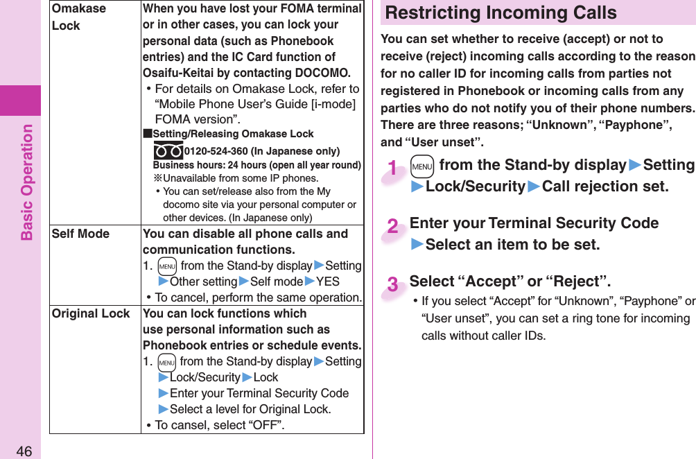 Basic Operation46 Restricting Incoming CallsYou can set whether to receive (accept) or not to receive (reject) incoming calls according to the reason for no caller ID for incoming calls from parties not registered in Phonebook or incoming calls from any parties who do not notify you of their phone numbers. There are three reasons; “Unknown”, “Payphone”, and “User unset”.+m from the Stand-by display▶Setting▶Lock/Security▶Call rejection set.+m+1Enter your Terminal Security Code▶Select an item to be set.Enter your Terminal Security Code2Select “Accept” or “Reject”. ⿠If you select “Accept” for “Unknown”, “Payphone” or “User unset”, you can set a ring tone for incoming calls without caller IDs.Select “Accept” or “Reject”.3  Omakase LockWhen you have lost your FOMA terminal or in other cases, you can lock your personal data (such as Phonebook entries) and the IC Card function of Osaifu-Keitai by contacting DOCOMO. ⿠For details on Omakase Lock, refer to “Mobile Phone User’s Guide [i-mode] FOMA version”. Setting/Releasing Omakase Lock0120-524-360 (In Japanese only)Business hours: 24 hours (open all year round)※Unavailable from some IP phones. ⿠You can set/release also from the My docomo site via your personal computer or other devices. (In Japanese only)  Self Mode You can disable all phone calls and communication functions.1. +m from the Stand-by display▶Setting▶Other setting▶Self mode▶YES ⿠To cancel, perform the same operation. Original LockYou can lock functions which use personal information such as Phonebook entries or schedule events.1. +m from the Stand-by display▶Setting▶Lock/Security▶Lock▶Enter your Terminal Security Code▶Select a level for Original Lock. ⿠To cansel, select “OFF”.