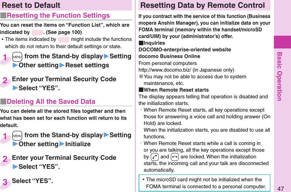 Basic Operation47Reset to Default■   Resetting the Function SettingsYou can reset the items on “Function List”, which are indicated by  . (See page 100) ⿠The items indicated by   might include the functions which do not return to their default settings or state.+m from the Stand-by display▶Setting▶Other setting▶Reset settings+m+1Enter your Terminal Security Code▶Select “YES”.Enter your Terminal Security Code2■ Deleting All the Saved DataYou can delete all the stored ﬁ les together and then what has been set for each function will return to its default.+m from the Stand-by display▶Setting▶Other setting▶Initialize+m+1Enter your Terminal Security Code▶Select “YES”.Enter your Terminal Security Code2Select “YES”.Select “YES”.3 Resetting Data by Remote ControlIf you contract with the service of this function (Business mopera Anshin Manager), you can initialize data on your FOMA terminal (memory within the handset/microSD card/UIM) by your (administrator’s) offer. InquiriesDOCOMO-enterprise-oriented websitedocomo Business OnlineFrom personal computershttp://www.docomo.biz/ (in Japanese only)※You may not be able to access due to system maintenance, etc. When Remote Reset startsThe display appears telling that operation is disabled and the initialization starts.・ When Remote Reset starts, all key operations except those for answering a voice call and holding answer (On Hold) are locked.When the initialization starts, you are disabled to use all functions.・ When Remote Reset starts while a call is coming in or you are talking, all the key operations except those by -d and -h are locked. When the initialization starts, the incoming call and your talk are disconnected automatically. ⿠The microSD card might not be initialized when the FOMA terminal is connected to a personal computer.