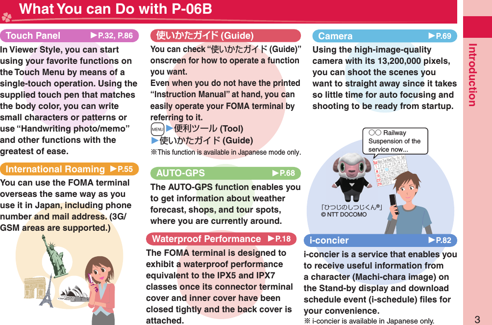 3Introduction What You can Do with P-06BInternational Roaming ▶P.55You can use the FOMA terminal overseas the same way as you use it in Japan, including phone number and mail address. (3G/GSM areas are supported.) (Guide)You can check “使いかたガイド (Guide)” onscreen for how to operate a function you want. Even when you do not have the printed “Instruction Manual” at hand, you can easily operate your FOMA terminal by referring to it.m▶便利ツール (Tool)▶使いかたガイド (Guide)※This function is available in Japanese mode only.○○ RailwaySuspension of theservice now...「ひつじのしつじくん®」© NTT DOCOMOi-concier ▶P.82i-concier is a service that enables you to receive useful information from a character (Machi-chara image) on the Stand-by display and download schedule event (i-schedule) ﬁ les for your convenience.※i-concier is available in Japanese only.Camera 󱚤P.69Using the high-image-quality camera with its 13,200,000 pixels, you can shoot the scenes you want to straight away since it takes so little time for auto focusing and shooting to be ready from startup.AUTO-GPS 󱚤P.68The AUTO-GPS function enables you to get information about weather forecast, shops, and tour spots, where you are currently around. Waterproof Performance 󱚤P.18The FOMA terminal is designed to exhibit a waterproof performance equivalent to the IPX5 and IPX7 classes once its connector terminal cover and inner cover have been closed tightly and the back cover is attached.Touch Panel  ▶P.32, P.86In Viewer Style, you can start using your favorite functions on the Touch Menu by means of a single-touch operation. Using the supplied touch pen that matches the body color, you can write small characters or patterns or use “Handwriting photo/memo” and other functions with the greatest of ease.