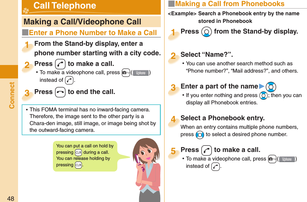 48Connect   Making a Call/Videophone CallFrom the Stand-by display, enter a phone number starting with a city code.From the Stand-by display, enter a phone number starting with a city code.1Press -d to make a call. ⿠To make a videophone call, press +c( ) instead of d.Press 2Press -h to end the call.Press 3■ Making a Call from PhonebooksPress *Xo from the Stand-by display.Press 1Select “Name?”. ⿠You can use another search method such as “Phone number?”, “Mail address?”, and others.Select “Name?”.2Select a Phonebook entry.When an entry contains multiple phone numbers, press *No to select a desired phone number.Select a Phonebook entry.When an entry contains multiple phone numbers, 4Enter a part of the name▶*Bo ⿠If you enter nothing and press *Bo; then you can display all Phonebook entries.Enter a part of the name3Press -d to make a call. ⿠To make a videophone call, press +c( ) instead of d.Press 5&lt;Example&gt;  Search a Phonebook entry by the name stored in Phonebook Call TelephoneYou can put a call on  hold by pressing +r during a call.You can release holding by pressing +r.■Enter a Phone Number to Make a Call ⿠This FOMA terminal has no inward-facing camera. Therefore, the image sent to the other party is a Chara-den image, still image, or image being shot by the outward-facing camera.