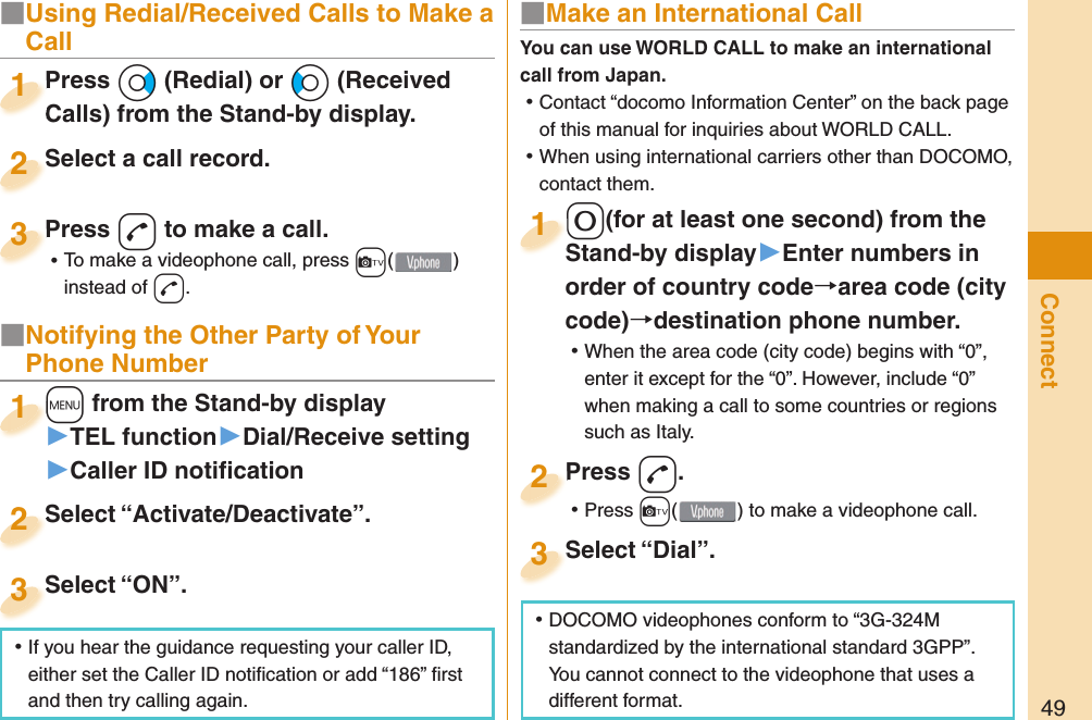 49ConnectPress *Vo (Redial) or *Co (Received Calls) from the Stand-by display.Press Calls) from the Stand-by display.1Select a call record.Select a call record.2Press -d to make a call. ⿠To make a videophone call, press +c( ) instead of d.Press 3■ Notifying the Other Party of Your Phone Number+m from the Stand-by display▶TEL function▶Dial/Receive setting▶Caller ID notiﬁ cation+m+1Select “Activate/Deactivate”.Select “Activate/Deactivate”.2Select “ON”.Select “ON”.3■ Make an International Call-0(for at least one second) from the Stand-by display󱚤Enter numbers in order of country codearea code (city code)destination phone number. ⿠When the area code (city code) begins with “0”, enter it except for the “0”. However, include “0” when making a call to some countries or regions such as Italy.-0-Stand-by display1Press -d. ⿠Press +c( ) to make a videophone call.Press 2Select “Dial”.Select “Dial”.3You can use  WORLD CALL to make an international call from Japan. ⿠Contact “docomo Information Center” on the back page of this manual for inquiries about WORLD CALL. ⿠When using international carriers other than DOCOMO, contact them. ⿠DOCOMO videophones conform to “3G-324M standardized by the international standard 3GPP”. You cannot connect to the videophone that uses a different format. ⿠If you hear the guidance requesting your caller ID, either set the Caller ID notiﬁ cation or add “186” ﬁ rst and then try calling again.■  Using Redial/Received Calls to Make a Call