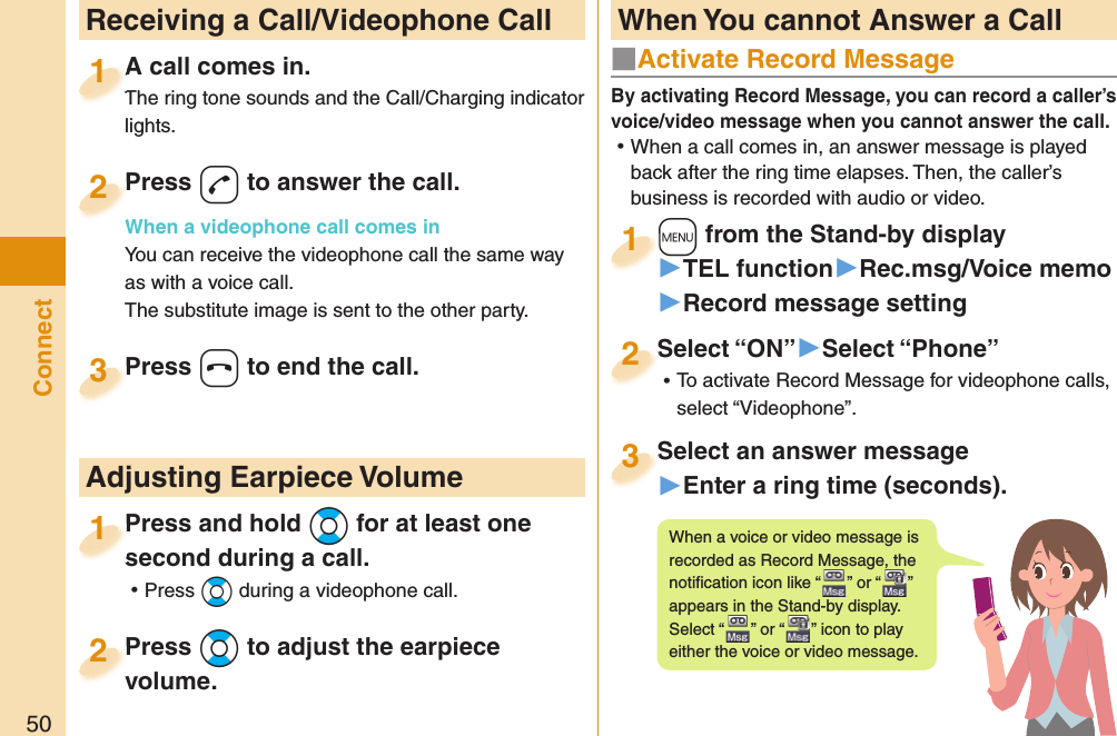 50Connect  Receiving a Call/Videophone CallA call comes in.The ring tone sounds and the Call/Charging indicator lights.A call comes in.The ring tone sounds and the Call/Charging indicator 1Press -d to answer the call.When a videophone call comes inYou can receive the videophone call the same way as with a voice call.The substitute image is sent to the other party.Press When a videophone call comes in2Press -h to end the call.Press 3Press and hold -Bo for at least one second during a call. ⿠Press *Bo during a videophone call.Press and hold second during a call.1 Adjusting Earpiece VolumePress -Bo to adjust the earpiece volume.Press volume.2■  Activate Record MessageBy activating Record Message, you can record a caller’s voice/video message when you cannot answer the call. ⿠When a call comes in, an answer message is played back after the ring time elapses. Then, the caller’s business is recorded with audio or video.+m from the Stand-by display▶TEL function▶Rec.msg/Voice memo▶Record message setting+m+1Select “ON”▶Select “Phone” ⿠To activate Record Message for videophone calls, select “Videophone”.Select “ON”2Select an answer message▶Enter a ring time (seconds).Select an answer message3When a voice or video message is recorded as Record Message, the notiﬁ cation icon like “ ” or “ ” appears in the Stand-by display. Select “ ” or “ ” icon to play either the voice or video message. When You cannot Answer a Call