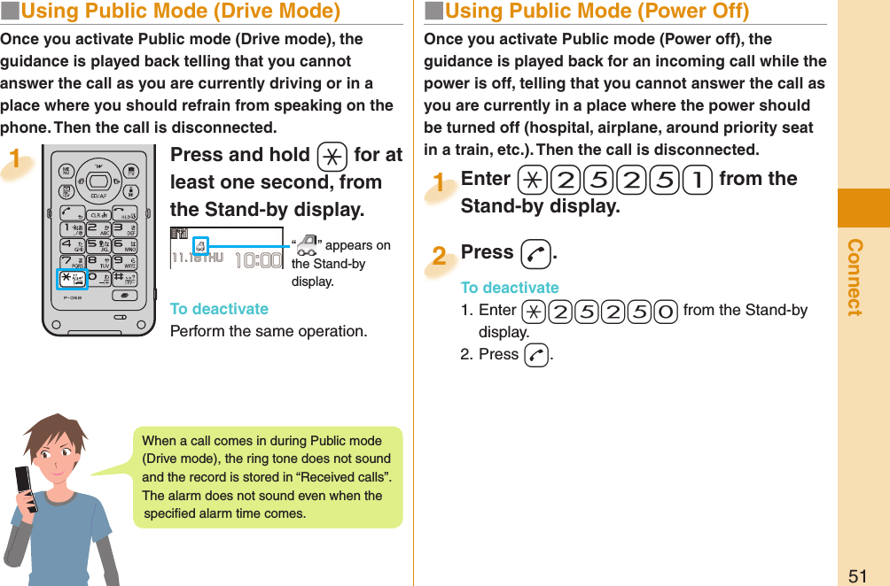 51Connect■  Using Public Mode (Power Off)Once you activate Public mode (Power off), the guidance is played back for an incoming call while the power is off, telling that you cannot answer the call as you are currently in a place where the power should be turned off (hospital, airplane, around priority seat in a train, etc.). Then the call is disconnected.Enter a-2-5-2-5-1 from the Stand-by display.Enter Stand-by display.1Press -d.To deactivate1. Enter -a-2-5-2-5-0 from the Stand-by display.2. Press -d.Press To deactivate2Press and hold -a for at least one second, from the Stand-by display. “ ” appears on the Stand-by display.To deactivatePerform the same operation.1Once you activate Public mode (Drive mode), the guidance is played back telling that you cannot answer the call as you are currently driving or in a place where you should refrain from speaking on the phone. Then the call is disconnected.■  Using Public Mode (Drive Mode)When a call comes in during Public mode (Drive mode), the ring tone does not sound and the record is stored in “Received calls”. The alarm does not sound even when the speciﬁ ed alarm time comes.