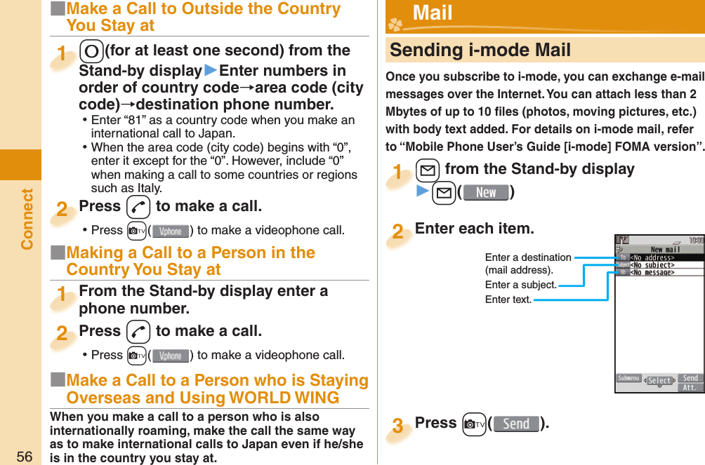 56Connect■Make a Call to Outside the Country You Stay at-0(for at least one second) from the Stand-by display▶Enter numbers in order of country code→area code (city code)→destination phone number. ⿠Enter “81” as a country code when you make an international call to Japan. ⿠When the area code (city code) begins with “0”, enter it except for the “0”. However, include “0” when making a call to some countries or regions such as Italy.-0-Stand-by display1Press -d to make a call. ⿠Press +c( ) to make a videophone call.Press 2■Making a Call to a Person in the Country You Stay atFrom the Stand-by display enter a phone number.From the Stand-by display enter a phone number.1Press -d to make a call. ⿠Press +c( ) to make a videophone call.Press 2     Sending i-mode MailOnce you subscribe to i-mode, you can exchange e-mail messages over the Internet. You can attach less than 2 Mbytes of up to 10 ﬁ les (photos, moving pictures, etc.) with body text added. For details on i-mode mail, refer to “Mobile Phone User’s Guide [i-mode] FOMA version”.+l from the Stand-by display▶+l()+l+1Enter each item.Enter each item.2Enter a destination (mail address).Enter a subject.Enter text.Press +c( ).Press 3 Mail■Make a Call to a Person who is Staying Overseas and Using WORLD WINGWhen you make a call to a person who is also internationally roaming, make the call the same way as to make international calls to Japan even if he/she is in the country you stay at.