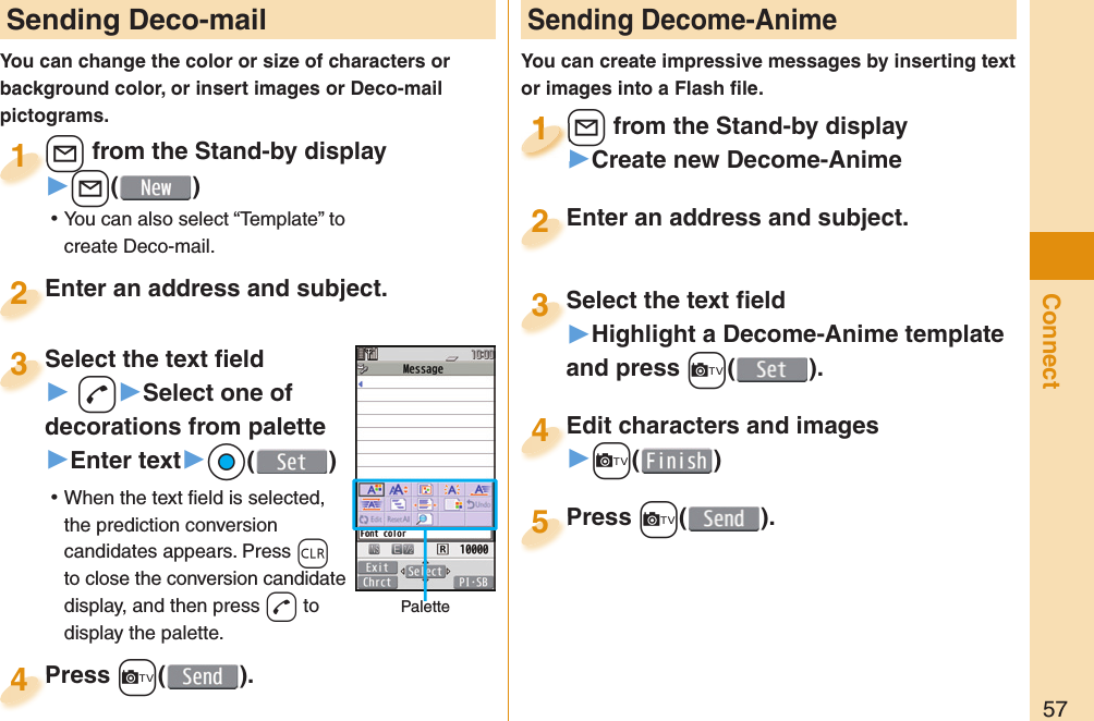 57Connect Sending Deco-mailYou can change the color or size of characters or background color, or insert images or Deco-mail pictograms.+l from the Stand-by display▶+l() ⿠You can also select “Template” to create Deco-mail.+l+1Enter an address and subject.Enter an address and subject.2Press +c( ).Press 4 Sending Decome-AnimeYou can create impressive messages by inserting text or images into a Flash ﬁ le.+l from the Stand-by display▶Create new Decome-Anime+l+1+l+1111Select the text ﬁ eld▶Highlight a Decome-Anime template and press +c(). Select the text ﬁ eld3Edit characters and images▶+c()Edit characters and images4Press +c( ).Press 5Enter an address and subject.Enter an address and subject.2Select the text ﬁ eld▶ -d▶Select one of decorations from palette▶Enter text▶*Oo() ⿠When the text ﬁ eld is selected, the prediction conversion candidates appears. Press +r to close the conversion candidate display, and then press +d to display the palette.Select the text ﬁ eld3Palette